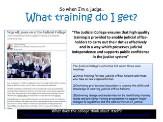 So when I’m a judge..

  What training do I get?
                                           “The Judicial College ensures that high quality
                                            training is provided to enable judicial office-
                                             holders to carry out their duties effectively
                                                and in a way which preserves judicial
                                           independence and supports public confidence
                                                         in the justice system”

                                            The Judicial College's activities fall under three main
                                            headings:

                                            Initial training for new judicial office-holders and those
                                            who take on new responsibilities.

                                            Continuing professional education to develop the skills and
                                            knowledge of existing judicial office-holders.

                                            Delivering change and modernisation by identifying training
                                            needs and providing training programmes to support major
                                            changes to legislation and the administration of justice.


                         What does the college think about itself?
http://martinpartington.com/2012/03/02/educating-judges-the-judicial-college-interview-with-lady-justice-hallett/
 