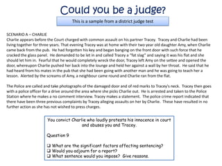 Could you be a judge?
                                     This is a sample from a district judge test

SCENARIO A – CHARLIE
Charlie appears before the Court charged with common assault on his partner Tracey. Tracey and Charlie had been
living together for three years. That evening Tracey was at home with their two year old daughter Amy, when Charlie
came back from the pub. He had forgotten his key and began banging on the front door with such force that he
cracked the glass panel. He demanded to be let in and called Tracey a “fat slag” and saying it was his flat and she
should let him in. Fearful that he would completely wreck the door, Tracey left Amy on the settee and opened the
door, whereupon Charlie pushed her back into the lounge and held her against a wall by her throat. He said that he
had heard from his mates in the pub that she had been going with another man and he was going to teach her a
lesson. Alerted by the screams of Amy, a neighbour came round and Charlie ran from the flat.

The Police are called and take photographs of the damaged door and of red marks to Tracey's neck. Tracey then goes
with a police officer for a drive around the area where she picks Charlie out. He is arrested and taken to the Police
Station where he makes a no comment interview. Tracey makes a statement. The police crime report indicated that
there have been three previous complaints by Tracey alleging assaults on her by Charlie. These have resulted in no
further action as she has not wished to press charges.


                       You convict Charlie who loudly protests his innocence in court
                                        and abuses you and Tracey.

                      Question 9

                       What are the significant factors affecting sentencing?
                       Would you adjourn for a report?
                       What sentence would you impose? Give reasons.
 