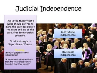 Judicial Independence
This is the theory that a
 judge should be free to
make the best decision on
the facts and law of the
 case, free from outside          Institutional
        pressure.                independence

    It links strongly to
   Separation of Powers

          Thinking…
Why do judges need this           Decisional
independence?                    independence
Can you think of any evidence
from the other areas we have
looked at that they have it?
 