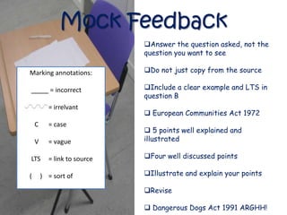 Mock Feedback
                             Answer the question asked, not the
                             question you want to see

Marking annotations:         Do not just copy from the source

           = incorrect       Include a clear example and LTS in
                             question B
          = irrelvant
                              European Communities Act 1972
    C     = case
                              5 points well explained and
    V     = vague            illustrated

LTS       = link to source   Four well discussed points

(       ) = sort of          Illustrate and explain your points

                             Revise

                              Dangerous Dogs Act 1991 ARGHH!
 