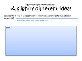 Approaching an exam question…

           A slightly different idea!
Describe the theory of the separation of powers using examples to illustrate your
answer. [18]
               What can you tell me about how to answer this?



   Plan:
 