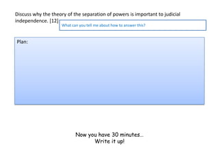 Discuss why the theory of the separation of powers is important to judicial
independence. [12]
                     What can you tell me about how to answer this?


Plan:




                            Now you have 30 minutes…
                                  Write it up!
 