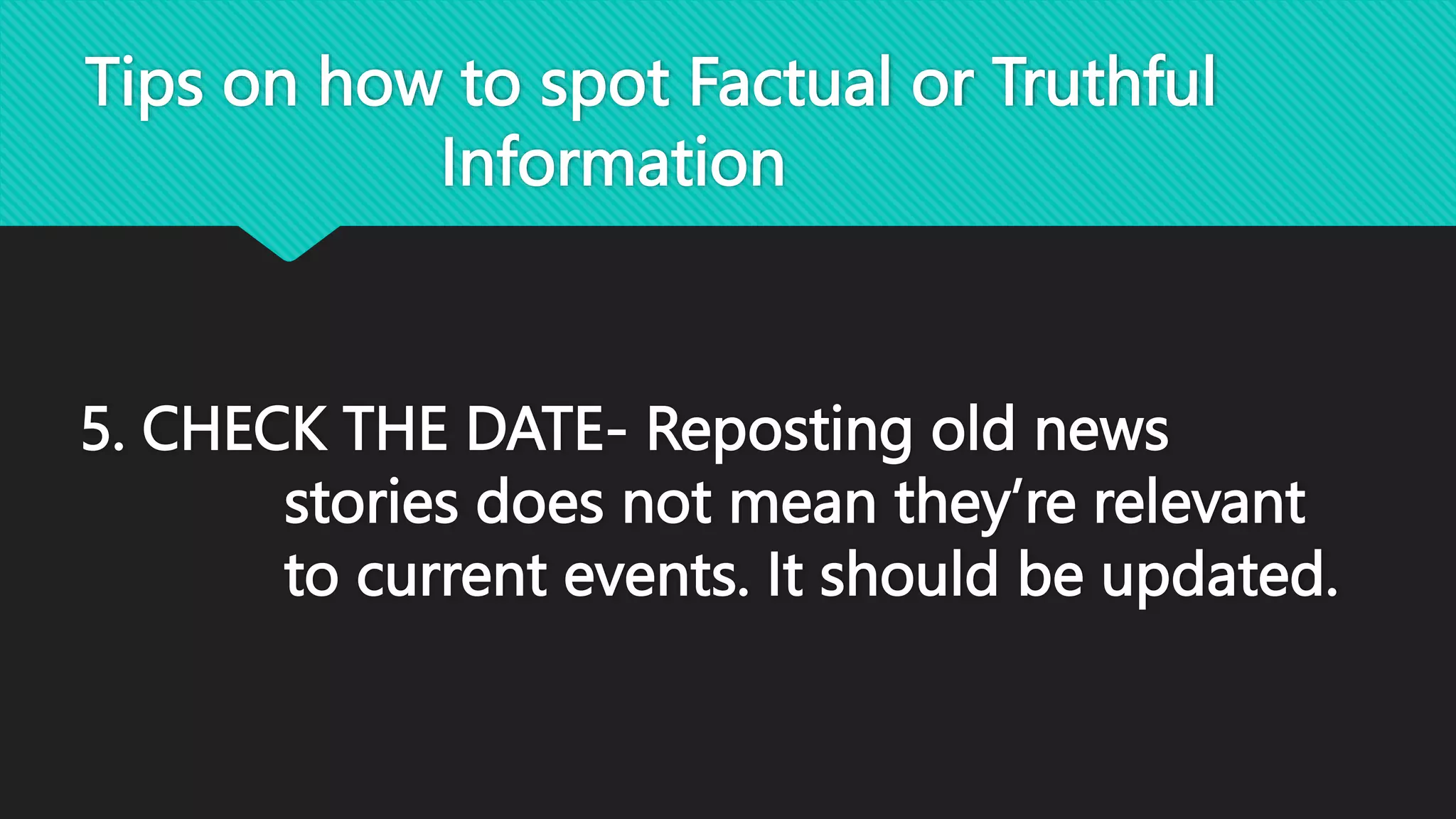 Tips on how to spot Factual or Truthful
Information
5. CHECK THE DATE- Reposting old news
stories does not mean they’re relevant
to current events. It should be updated.
 