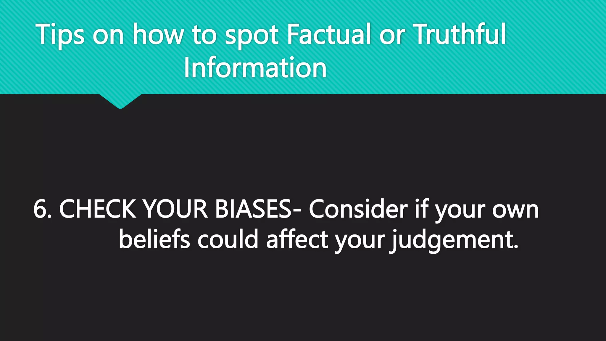 Tips on how to spot Factual or Truthful
Information
6. CHECK YOUR BIASES- Consider if your own
beliefs could affect your judgement.
 