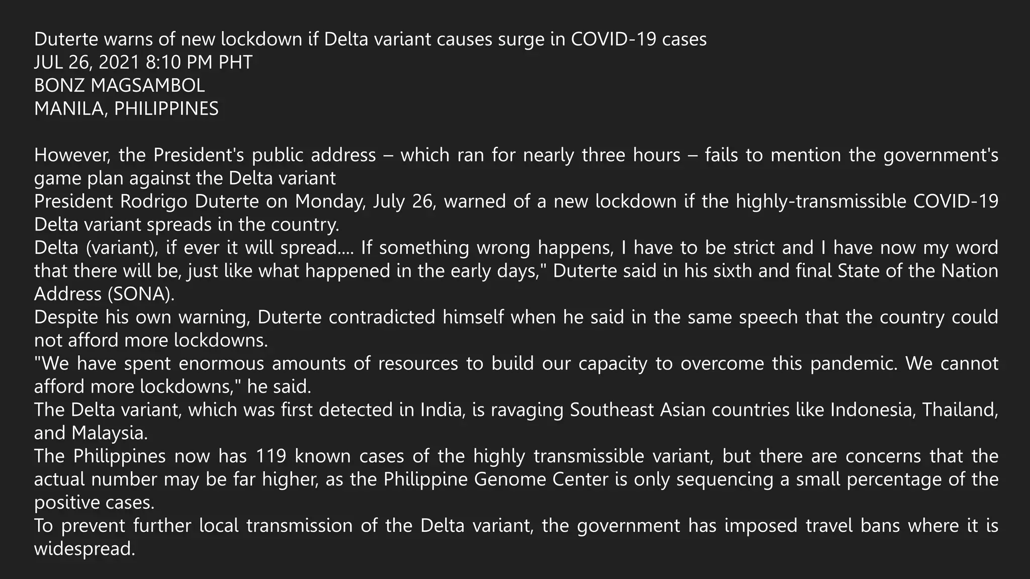 Duterte warns of new lockdown if Delta variant causes surge in COVID-19 cases
JUL 26, 2021 8:10 PM PHT
BONZ MAGSAMBOL
MANILA, PHILIPPINES
However, the President's public address – which ran for nearly three hours – fails to mention the government's
game plan against the Delta variant
President Rodrigo Duterte on Monday, July 26, warned of a new lockdown if the highly-transmissible COVID-19
Delta variant spreads in the country.
Delta (variant), if ever it will spread.... If something wrong happens, I have to be strict and I have now my word
that there will be, just like what happened in the early days," Duterte said in his sixth and final State of the Nation
Address (SONA).
Despite his own warning, Duterte contradicted himself when he said in the same speech that the country could
not afford more lockdowns.
"We have spent enormous amounts of resources to build our capacity to overcome this pandemic. We cannot
afford more lockdowns," he said.
The Delta variant, which was first detected in India, is ravaging Southeast Asian countries like Indonesia, Thailand,
and Malaysia.
The Philippines now has 119 known cases of the highly transmissible variant, but there are concerns that the
actual number may be far higher, as the Philippine Genome Center is only sequencing a small percentage of the
positive cases.
To prevent further local transmission of the Delta variant, the government has imposed travel bans where it is
widespread.
 