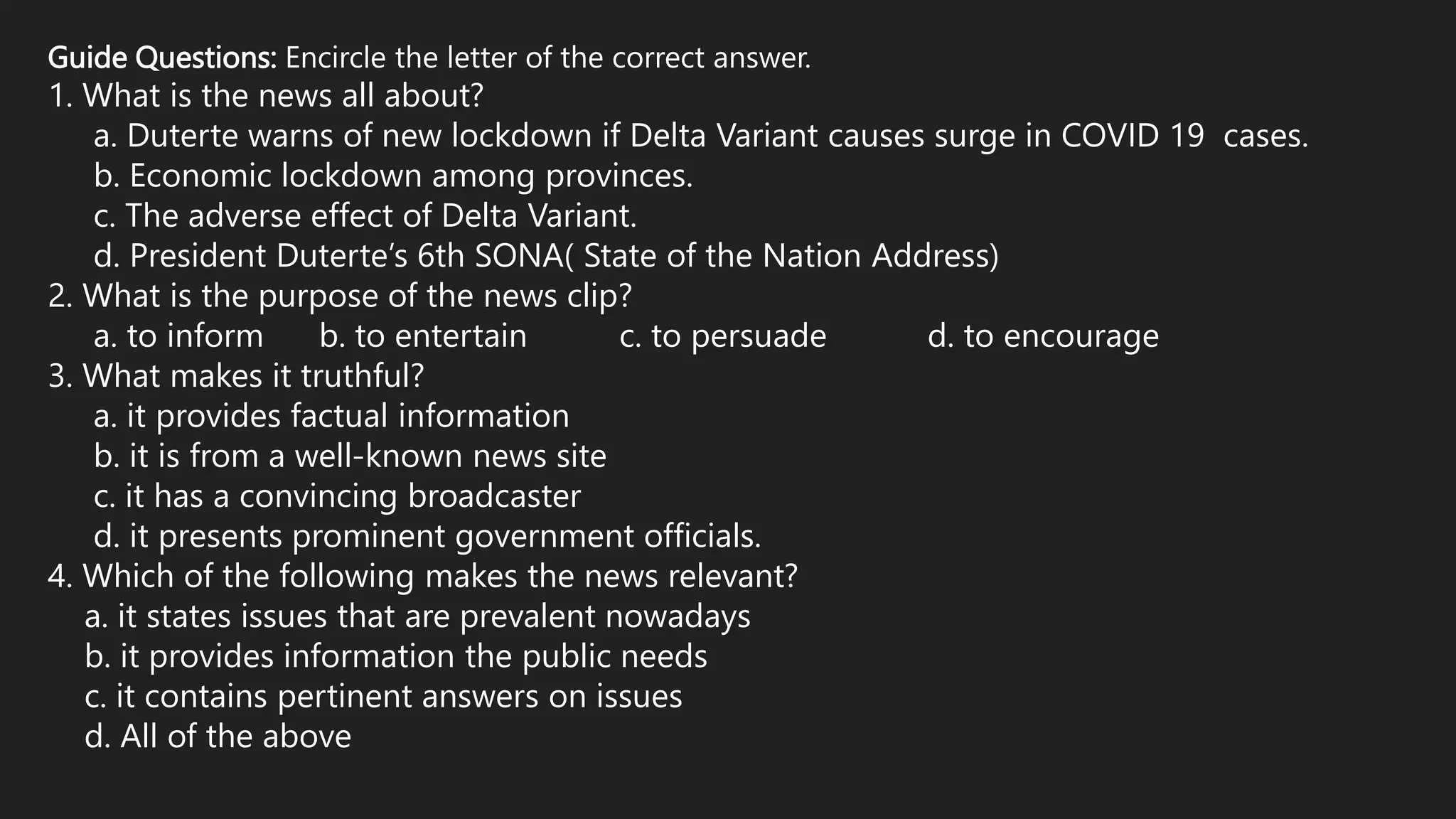 Guide Questions: Encircle the letter of the correct answer.
1. What is the news all about?
a. Duterte warns of new lockdown if Delta Variant causes surge in COVID 19 cases.
b. Economic lockdown among provinces.
c. The adverse effect of Delta Variant.
d. President Duterte’s 6th SONA( State of the Nation Address)
2. What is the purpose of the news clip?
a. to inform b. to entertain c. to persuade d. to encourage
3. What makes it truthful?
a. it provides factual information
b. it is from a well-known news site
c. it has a convincing broadcaster
d. it presents prominent government officials.
4. Which of the following makes the news relevant?
a. it states issues that are prevalent nowadays
b. it provides information the public needs
c. it contains pertinent answers on issues
d. All of the above
 