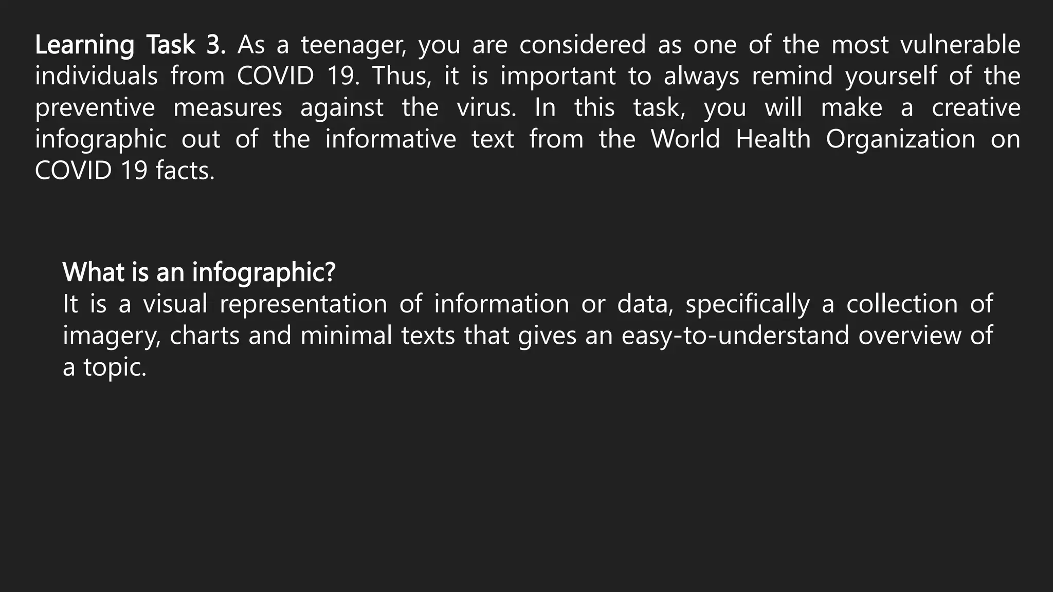 Learning Task 3. As a teenager, you are considered as one of the most vulnerable
individuals from COVID 19. Thus, it is important to always remind yourself of the
preventive measures against the virus. In this task, you will make a creative
infographic out of the informative text from the World Health Organization on
COVID 19 facts.
What is an infographic?
It is a visual representation of information or data, specifically a collection of
imagery, charts and minimal texts that gives an easy-to-understand overview of
a topic.
 
