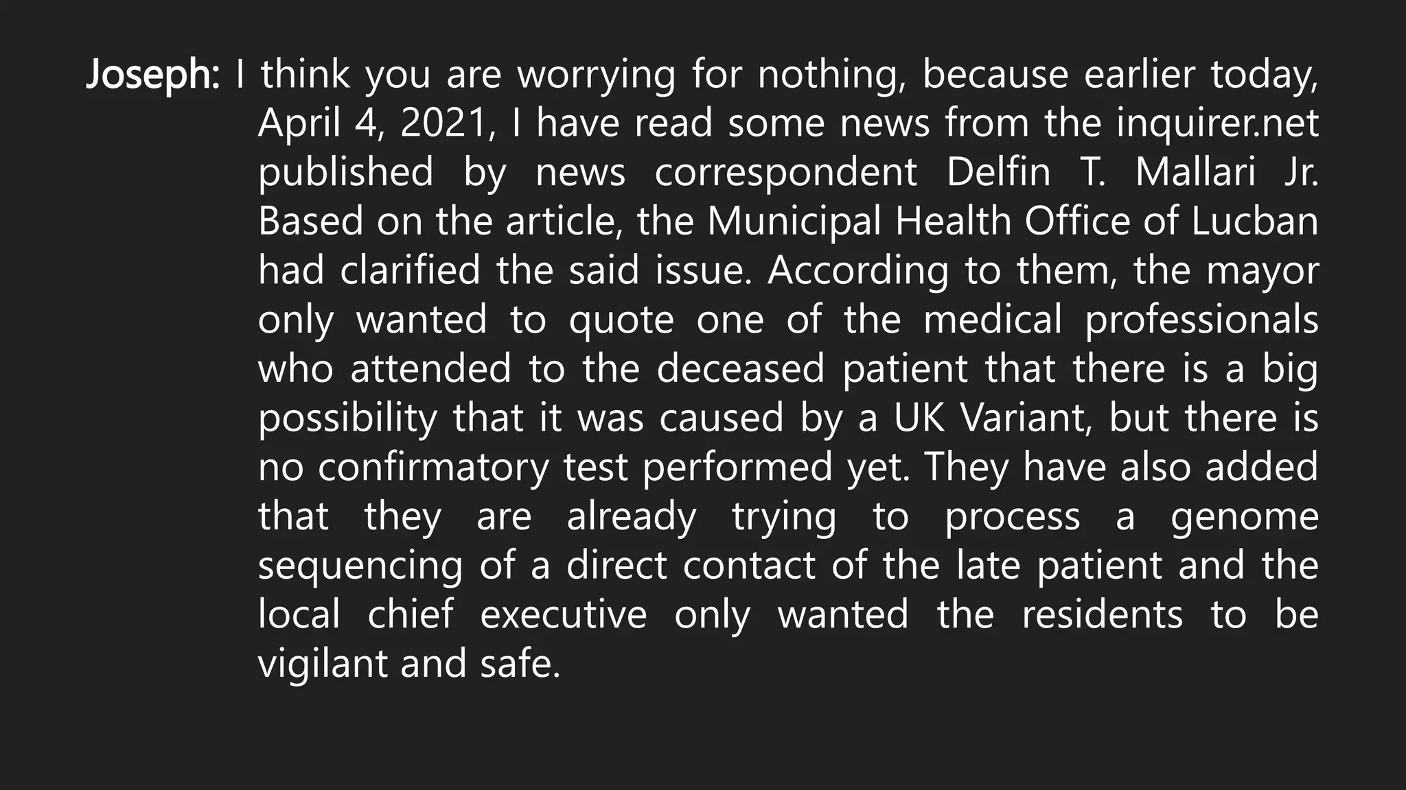 Joseph: I think you are worrying for nothing, because earlier today,
April 4, 2021, I have read some news from the inquirer.net
published by news correspondent Delfin T. Mallari Jr.
Based on the article, the Municipal Health Office of Lucban
had clarified the said issue. According to them, the mayor
only wanted to quote one of the medical professionals
who attended to the deceased patient that there is a big
possibility that it was caused by a UK Variant, but there is
no confirmatory test performed yet. They have also added
that they are already trying to process a genome
sequencing of a direct contact of the late patient and the
local chief executive only wanted the residents to be
vigilant and safe.
 