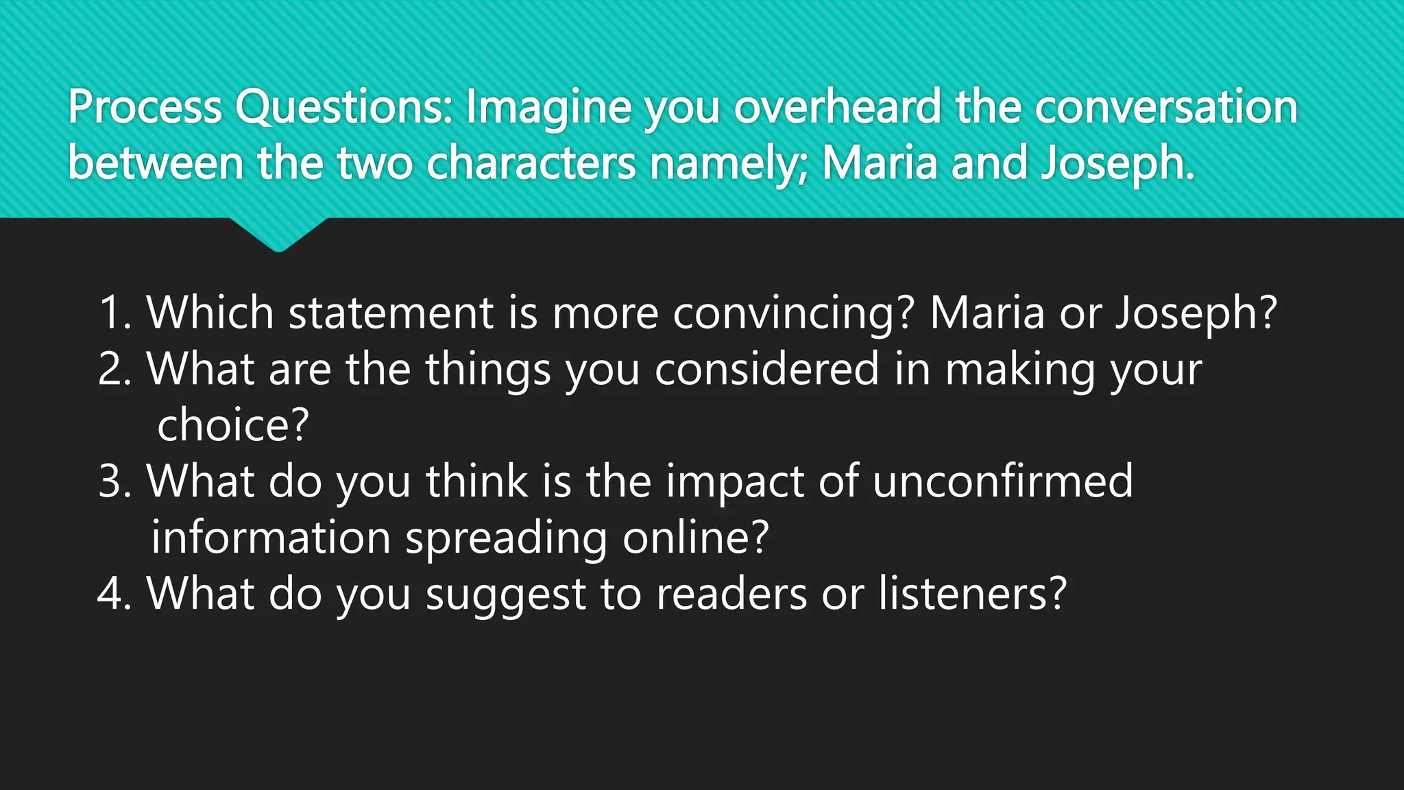 Process Questions: Imagine you overheard the conversation
between the two characters namely; Maria and Joseph.
1. Which statement is more convincing? Maria or Joseph?
2. What are the things you considered in making your
choice?
3. What do you think is the impact of unconfirmed
information spreading online?
4. What do you suggest to readers or listeners?
 