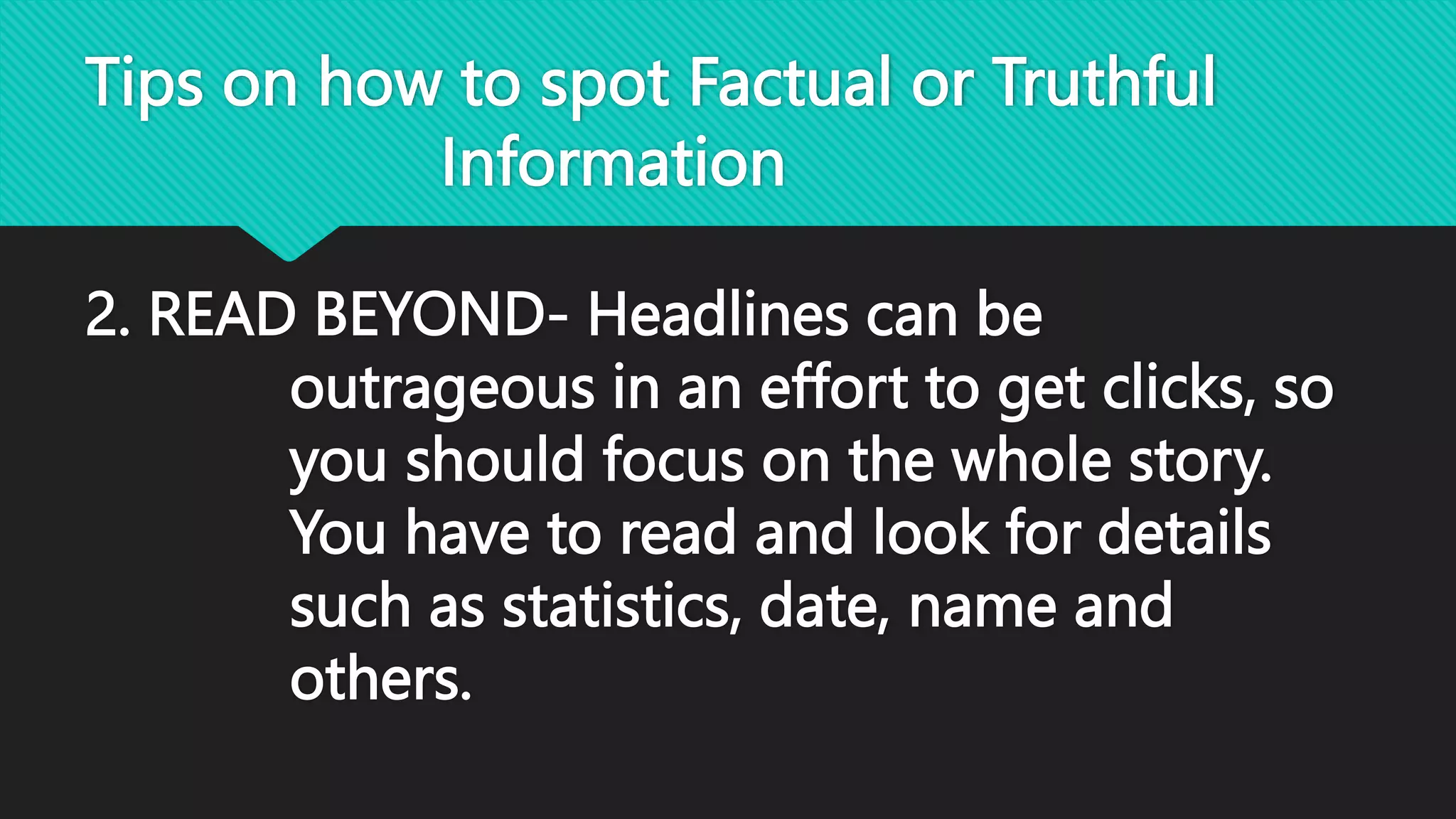 Tips on how to spot Factual or Truthful
Information
2. READ BEYOND- Headlines can be
outrageous in an effort to get clicks, so
you should focus on the whole story.
You have to read and look for details
such as statistics, date, name and
others.
 