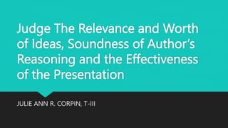 Judge The Relevance and Worth
of Ideas, Soundness of Author’s
Reasoning and the Effectiveness
of the Presentation
JULIE ANN R. CORPIN, T-III
 