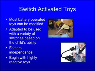 Switch Activated Toys Most battery operated toys can be modified Adapted to be used with a variety of switches based on the child’s ability Fosters independence  Begin with highly reactive toys 