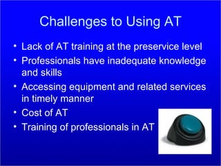 Challenges to Using AT Lack of AT training at the preservice level Professionals have inadequate knowledge and skills Accessing equipment and related services in timely manner Cost of AT Training of professionals in AT 