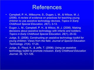 References Campbell, P. H., Milbourne, S., Dugan, L. M., & Wilcox, M. J. (2006). A review of evidence on practices for teaching young children to use assistive technology devices.  Topics in Early Childhood Special Education, 26 (1), 3-13. Dugan, L. M., Campbell, P. H., & Wilcox, M. J. (2006). Making decisions about assistive technology with infants and toddlers.  Topics in Early Childhood Special Education, 26 (1), 25-32. Judge, S. (2006). Constructing an assistive technology toolkit for young children: Views from the field.  Journal of Special Education Technology, 21 (4), 17-24. Judge, S., Floyd, K., & Jeffs, T. (2008). Using an assistive technology toolkit to promote inclusion.  Early Childhood Education Journal, 36,  121-126. 