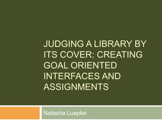 Judging a Library by its Cover: Creating Goal Oriented Interfaces and Assignments Natasha Luepke 