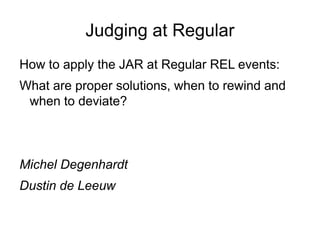 Judging at Regular
How to apply the JAR at Regular REL events:
What are proper solutions, when to rewind and
when to deviate?
Michel Degenhardt
Dustin de Leeuw
 