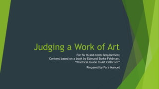Judging a Work of Art
For FA 16 Mid-term Requirement
Content based on a book by Edmund Burke Feldman,
“Practical Guide to Art Criticism”
Prepared by Fara Manuel
 