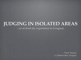 JUDGING IN ISOLATED AREAS
    ...or at least my experience in Uruguay




                                           - “Fred” Donner
                                   L2, Montevideo, Uruguay
 