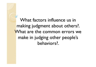 What factors influence us in
making judgment about others?.
What are the common errors we
 make in judging other people’s
           behaviors?.
 