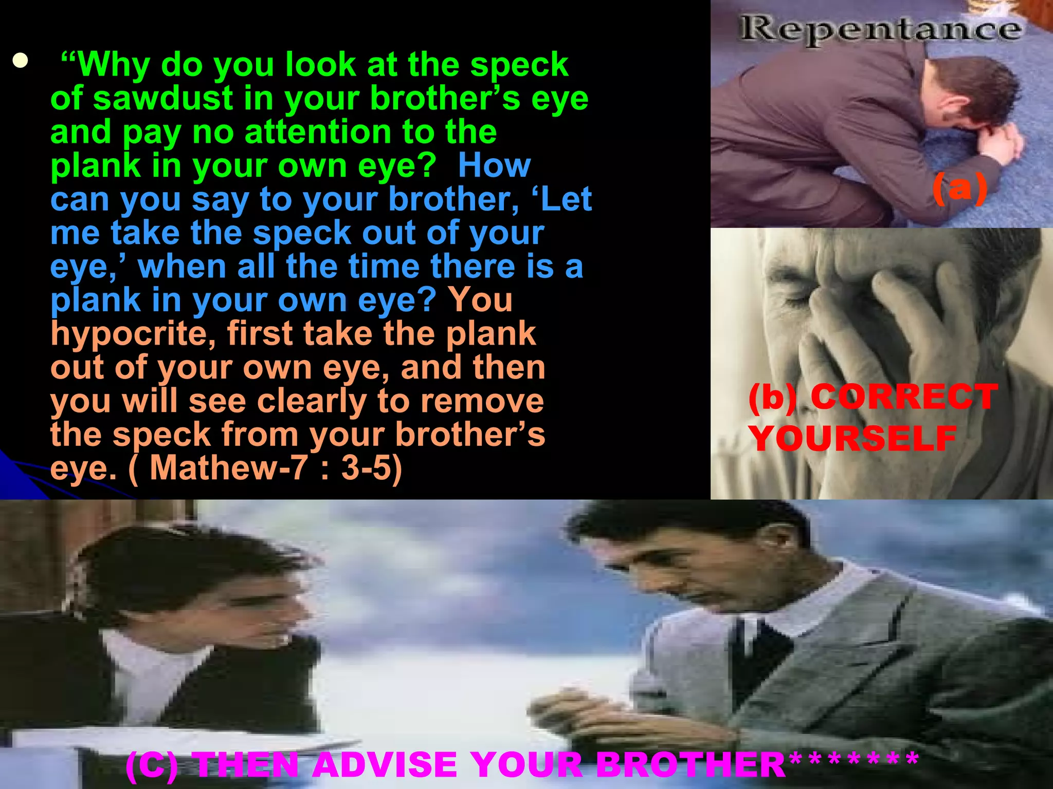   “ “Why do you look at the speck Why do you look at the speck 
of sawdust in your brother’s eye of sawdust in your brother’s eye 
and pay no attention to the and pay no attention to the 
plank in your own eye? plank in your own eye?  How  How 
can you say to your brother, ‘Let can you say to your brother, ‘Let 
me take the speck out of your me take the speck out of your 
eye,’ when all the time there is a eye,’ when all the time there is a 
plank in your own eye?plank in your own eye?  You You 
hypocrite, first take the plank hypocrite, first take the plank 
out of your own eye, and then out of your own eye, and then 
you will see clearly to remove you will see clearly to remove 
the speck from your brother’s the speck from your brother’s 
eye. ( Mathew-7 : 3-5)eye. ( Mathew-7 : 3-5)
(a)
(b) CORRECT
YOURSELF
(C) THEN ADVISE YOUR BROTHER*******
 