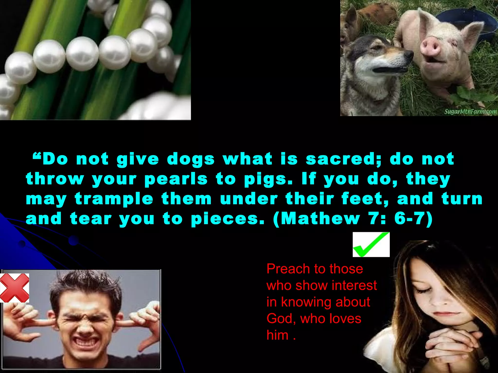  “Do not give dogs what is sacred; do not
throw your pearls to pigs. If you do, they
may trample them under their feet, and turn
and tear you to pieces. (Mathew 7: 6-7)
Preach to those
who show interest
in knowing about
God, who loves
him .
 