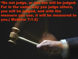 “Do not judge, or you too will be judged.
For in the same way you judge others,
you will be judged, and with the
measure you use, it will be measured to
you.( Mathew 7:1-2)
 