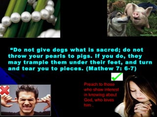  “Do not give dogs what is sacred; do not
throw your pearls to pigs. If you do, they
may trample them under their feet, and turn
and tear you to pieces. (Mathew 7: 6-7)
Preach to those
who show interest
in knowing about
God, who loves
him .
 