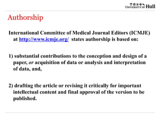 Authorship
International Committee of Medical Journal Editors (ICMJE)
at http://www.icmje.org/ states authorship is based on:
1) substantial contributions to the conception and design of a
paper, or acquisition of data or analysis and interpretation
of data, and,
2) drafting the article or revising it critically for important
intellectual content and final approval of the version to be
published.
 