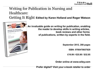 Edited by Karen Holland and Roger Watson
An invaluable guide on writing for publication, enabling
the reader to develop skills in writing articles,
book reviews and other forms
of publications, written by experts in the field.
September 2012, 288 pages
ISBN: 9780470657829
£19.99 / €25.90 / $32.95
Order online at www.wiley.com
Prefer digital? Visit your e-book retailer to order
Writing for Publication in Nursing and
Healthcare:
Getting It Right
 