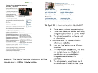 1.   There seems to be no apparent author.
                                                         2.   There is no other aim besides educating
                                                              and gaining awareness to Charles Taylor
                                                         3. The site achieves aims, by having a lot
                                                              of information.
                                                         5. The information can be checked with
                                                              other news websites.
                                                         6. I can see clearly when the article was
                                                              published.
                                                         7. The information is not biased, but does
                                                              not contain many good facts, but
                                                              considering the context of being
                                                              charged with war crimes, it is
I do trust this article, because it is from a reliable        justifiable.
                                                         8. The site does give you choices, but it
source, and is not too heavily biased.
                                                              limits only to articles within bbc.co.uk
 