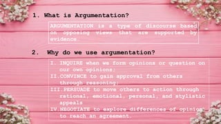 1. What is Argumentation?
2. Why do we use argumentation?
ARGUMENTATION is a type of discourse based
on opposing views that are supported by
evidence.
I. INQUIRE when we form opinions or question on
our own opinions;
II.CONVINCE to gain approval from others
through reasoning;
III.PERSUADE to move others to action through
rational, emotional, personal, and stylistic
appeals
IV.NEGOTIATE to explore differences of opinion
to reach an agreement.
 