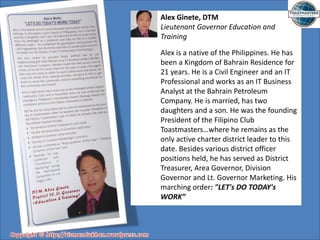 Alex Ginete, DTM
Lieutenant Governor Education and
Training
Alex is a native of the Philippines. He has
been a Kingdom of Bahrain Residence for
21 years. He is a Civil Engineer and an IT
Professional and works as an IT Business
Analyst at the Bahrain Petroleum
Company. He is married, has two
daughters and a son. He was the founding
President of the Filipino Club
Toastmasters…where he remains as the
only active charter district leader to this
date. Besides various district officer
positions held, he has served as District
Treasurer, Area Governor, Division
Governor and Lt. Governor Marketing. His
marching order: "LET's DO TODAY's
WORK”