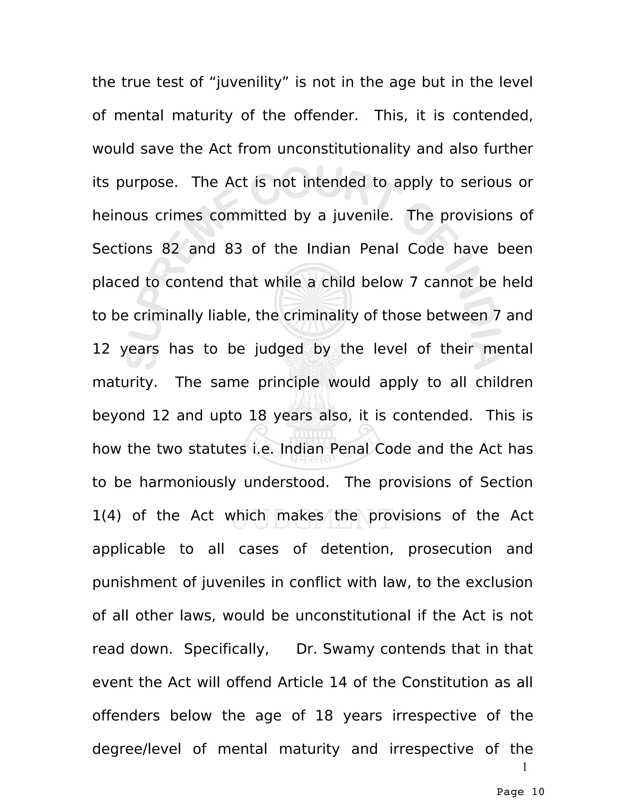 Page 10
the true test of “juvenility” is not in the age but in the level
of mental maturity of the offender. This, it is contended,
would save the Act from unconstitutionality and also further
its purpose. The Act is not intended to apply to serious or
heinous crimes committed by a juvenile. The provisions of
Sections 82 and 83 of the Indian Penal Code have been
placed to contend that while a child below 7 cannot be held
to be criminally liable, the criminality of those between 7 and
12 years has to be judged by the level of their mental
maturity. The same principle would apply to all children
beyond 12 and upto 18 years also, it is contended. This is
how the two statutes i.e. Indian Penal Code and the Act has
to be harmoniously understood. The provisions of Section
1(4) of the Act which makes the provisions of the Act
applicable to all cases of detention, prosecution and
punishment of juveniles in conflict with law, to the exclusion
of all other laws, would be unconstitutional if the Act is not
read down. Specifically, Dr. Swamy contends that in that
event the Act will offend Article 14 of the Constitution as all
offenders below the age of 18 years irrespective of the
degree/level of mental maturity and irrespective of the
1
 
