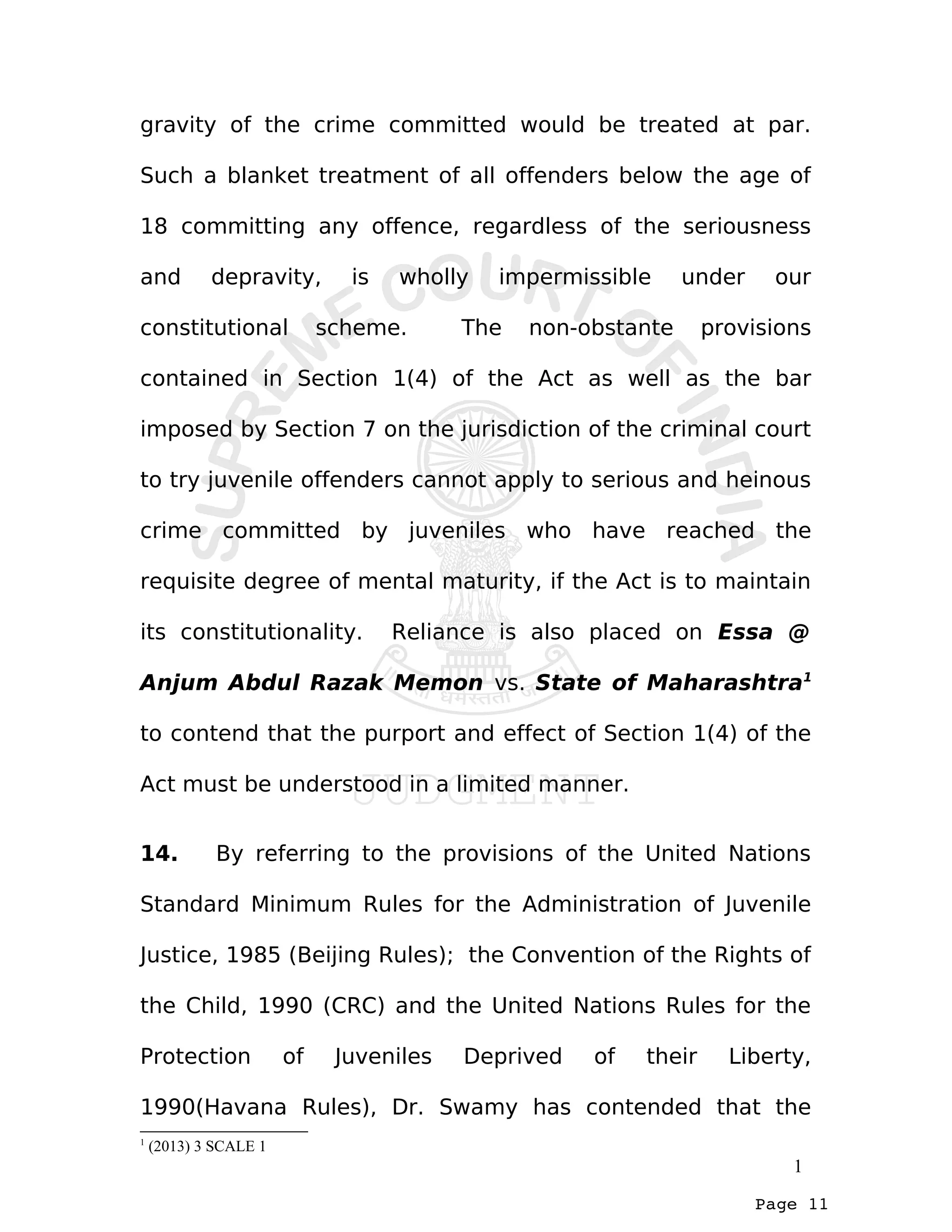 Page 11
gravity of the crime committed would be treated at par.
Such a blanket treatment of all offenders below the age of
18 committing any offence, regardless of the seriousness
and depravity, is wholly impermissible under our
constitutional scheme. The non-obstante provisions
contained in Section 1(4) of the Act as well as the bar
imposed by Section 7 on the jurisdiction of the criminal court
to try juvenile offenders cannot apply to serious and heinous
crime committed by juveniles who have reached the
requisite degree of mental maturity, if the Act is to maintain
its constitutionality. Reliance is also placed on Essa @
Anjum Abdul Razak Memon vs. State of Maharashtra1
to contend that the purport and effect of Section 1(4) of the
Act must be understood in a limited manner.
14. By referring to the provisions of the United Nations
Standard Minimum Rules for the Administration of Juvenile
Justice, 1985 (Beijing Rules); the Convention of the Rights of
the Child, 1990 (CRC) and the United Nations Rules for the
Protection of Juveniles Deprived of their Liberty,
1990(Havana Rules), Dr. Swamy has contended that the
1
(2013) 3 SCALE 1
1
 