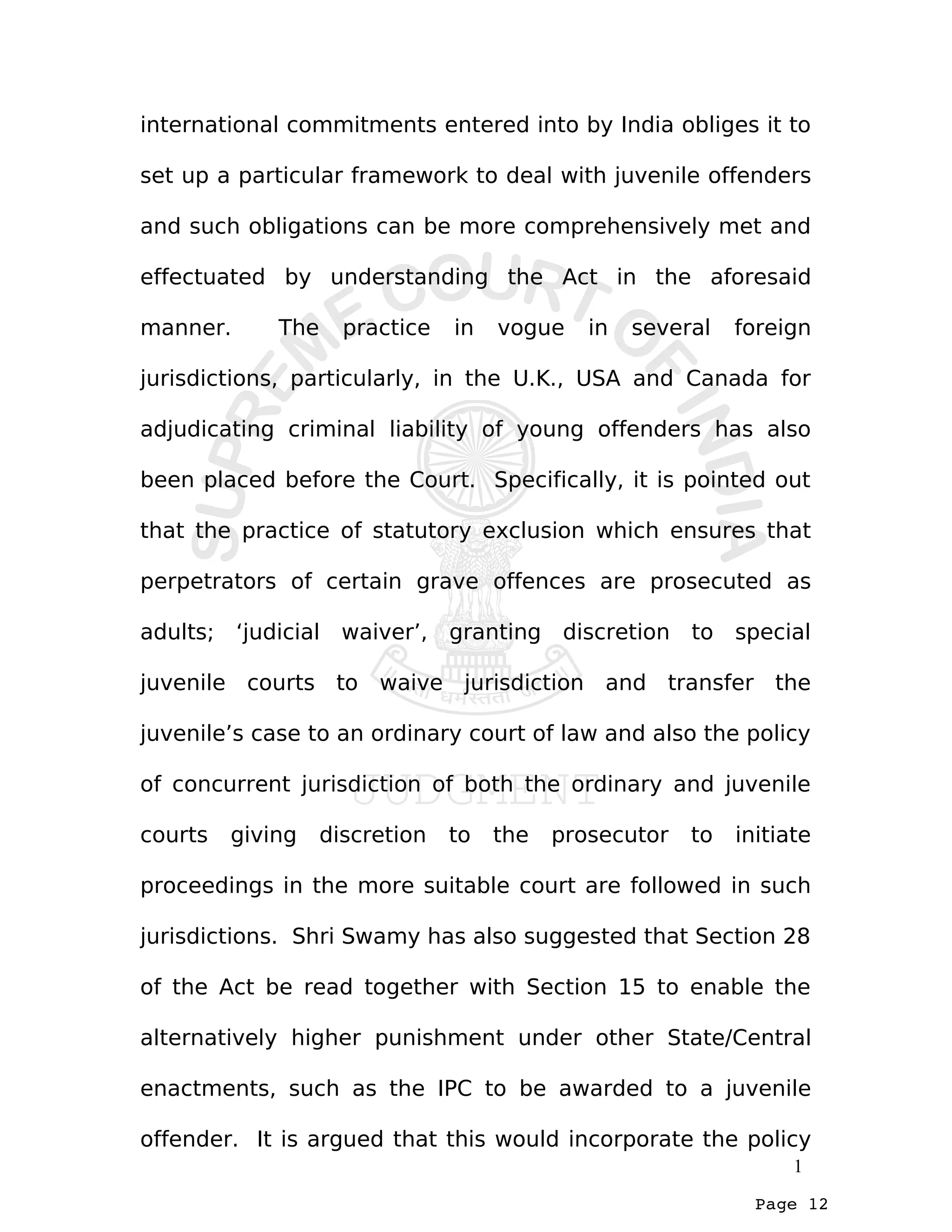 Page 12
international commitments entered into by India obliges it to
set up a particular framework to deal with juvenile offenders
and such obligations can be more comprehensively met and
effectuated by understanding the Act in the aforesaid
manner. The practice in vogue in several foreign
jurisdictions, particularly, in the U.K., USA and Canada for
adjudicating criminal liability of young offenders has also
been placed before the Court. Specifically, it is pointed out
that the practice of statutory exclusion which ensures that
perpetrators of certain grave offences are prosecuted as
adults; ‘judicial waiver’, granting discretion to special
juvenile courts to waive jurisdiction and transfer the
juvenile’s case to an ordinary court of law and also the policy
of concurrent jurisdiction of both the ordinary and juvenile
courts giving discretion to the prosecutor to initiate
proceedings in the more suitable court are followed in such
jurisdictions. Shri Swamy has also suggested that Section 28
of the Act be read together with Section 15 to enable the
alternatively higher punishment under other State/Central
enactments, such as the IPC to be awarded to a juvenile
offender. It is argued that this would incorporate the policy
1
 