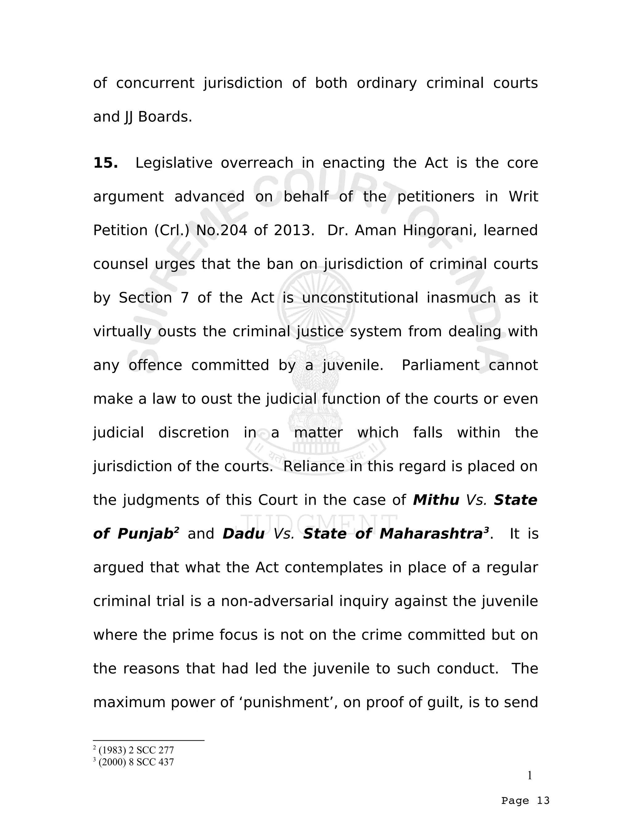 Page 13
of concurrent jurisdiction of both ordinary criminal courts
and JJ Boards.
15. Legislative overreach in enacting the Act is the core
argument advanced on behalf of the petitioners in Writ
Petition (Crl.) No.204 of 2013. Dr. Aman Hingorani, learned
counsel urges that the ban on jurisdiction of criminal courts
by Section 7 of the Act is unconstitutional inasmuch as it
virtually ousts the criminal justice system from dealing with
any offence committed by a juvenile. Parliament cannot
make a law to oust the judicial function of the courts or even
judicial discretion in a matter which falls within the
jurisdiction of the courts. Reliance in this regard is placed on
the judgments of this Court in the case of Mithu Vs. State
of Punjab2
and Dadu Vs. State of Maharashtra3
. It is
argued that what the Act contemplates in place of a regular
criminal trial is a non-adversarial inquiry against the juvenile
where the prime focus is not on the crime committed but on
the reasons that had led the juvenile to such conduct. The
maximum power of ‘punishment’, on proof of guilt, is to send
2
(1983) 2 SCC 277
3
(2000) 8 SCC 437
1
 