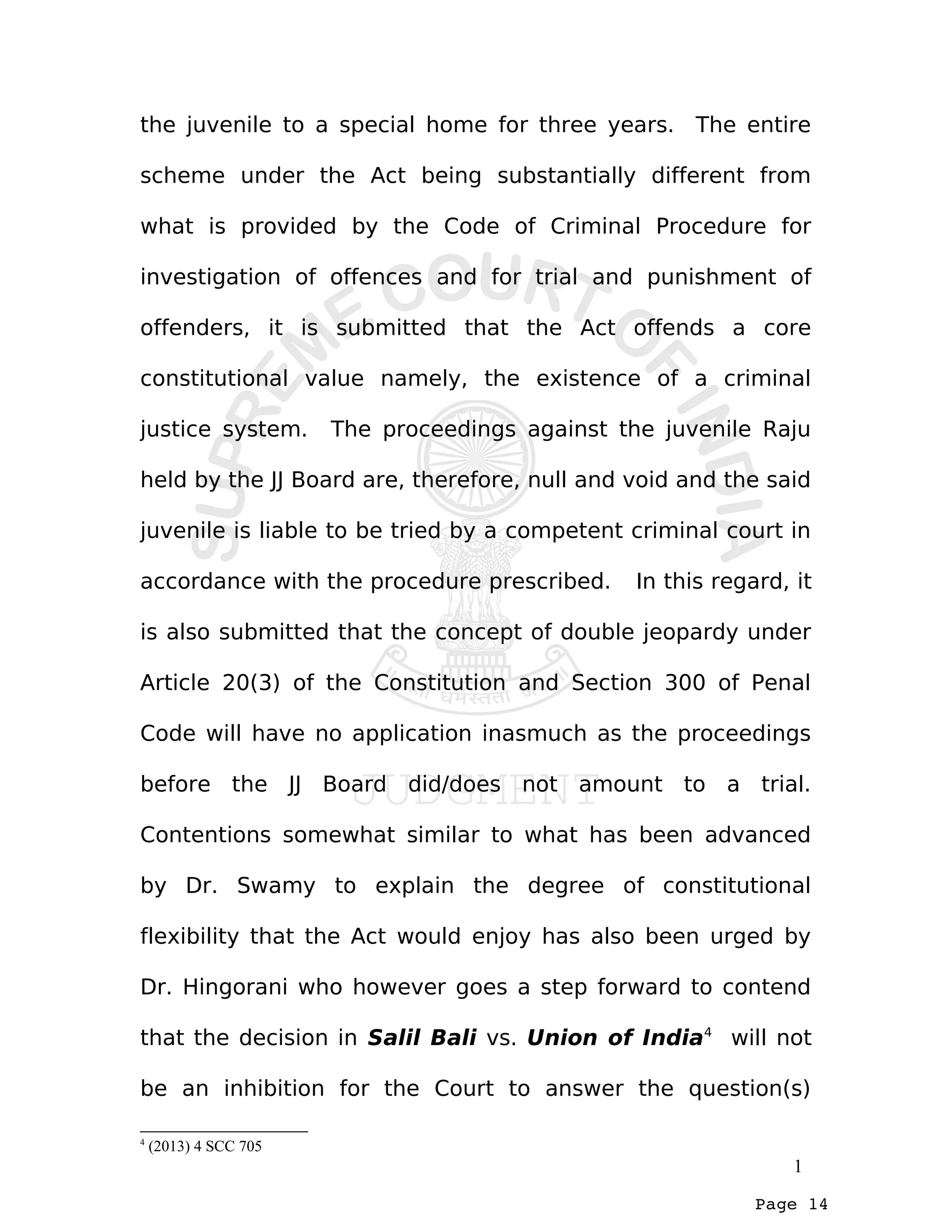 Page 14
the juvenile to a special home for three years. The entire
scheme under the Act being substantially different from
what is provided by the Code of Criminal Procedure for
investigation of offences and for trial and punishment of
offenders, it is submitted that the Act offends a core
constitutional value namely, the existence of a criminal
justice system. The proceedings against the juvenile Raju
held by the JJ Board are, therefore, null and void and the said
juvenile is liable to be tried by a competent criminal court in
accordance with the procedure prescribed. In this regard, it
is also submitted that the concept of double jeopardy under
Article 20(3) of the Constitution and Section 300 of Penal
Code will have no application inasmuch as the proceedings
before the JJ Board did/does not amount to a trial.
Contentions somewhat similar to what has been advanced
by Dr. Swamy to explain the degree of constitutional
flexibility that the Act would enjoy has also been urged by
Dr. Hingorani who however goes a step forward to contend
that the decision in Salil Bali vs. Union of India4
will not
be an inhibition for the Court to answer the question(s)
4
(2013) 4 SCC 705
1
 
