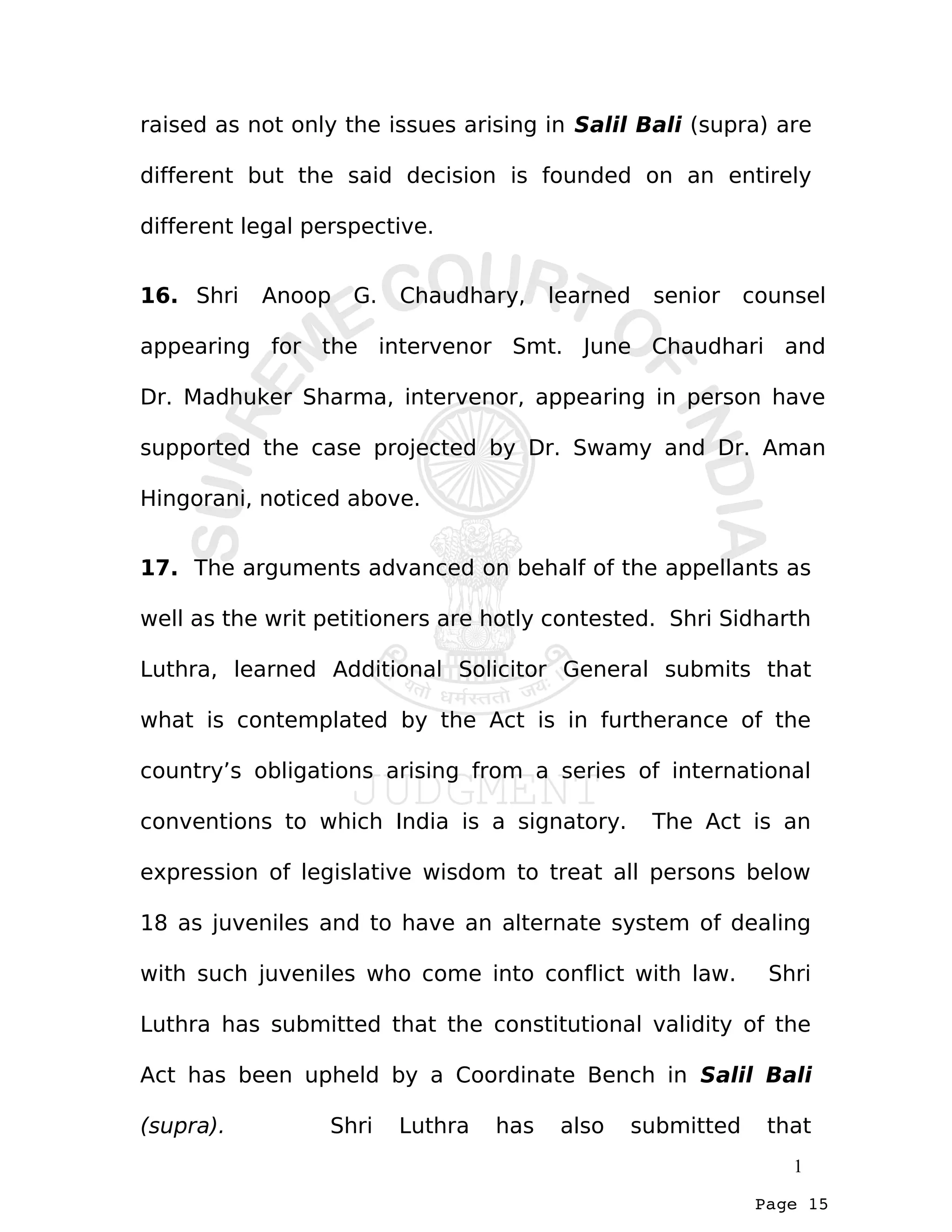 Page 15
raised as not only the issues arising in Salil Bali (supra) are
different but the said decision is founded on an entirely
different legal perspective.
16. Shri Anoop G. Chaudhary, learned senior counsel
appearing for the intervenor Smt. June Chaudhari and
Dr. Madhuker Sharma, intervenor, appearing in person have
supported the case projected by Dr. Swamy and Dr. Aman
Hingorani, noticed above.
17. The arguments advanced on behalf of the appellants as
well as the writ petitioners are hotly contested. Shri Sidharth
Luthra, learned Additional Solicitor General submits that
what is contemplated by the Act is in furtherance of the
country’s obligations arising from a series of international
conventions to which India is a signatory. The Act is an
expression of legislative wisdom to treat all persons below
18 as juveniles and to have an alternate system of dealing
with such juveniles who come into conflict with law. Shri
Luthra has submitted that the constitutional validity of the
Act has been upheld by a Coordinate Bench in Salil Bali
(supra). Shri Luthra has also submitted that
1
 