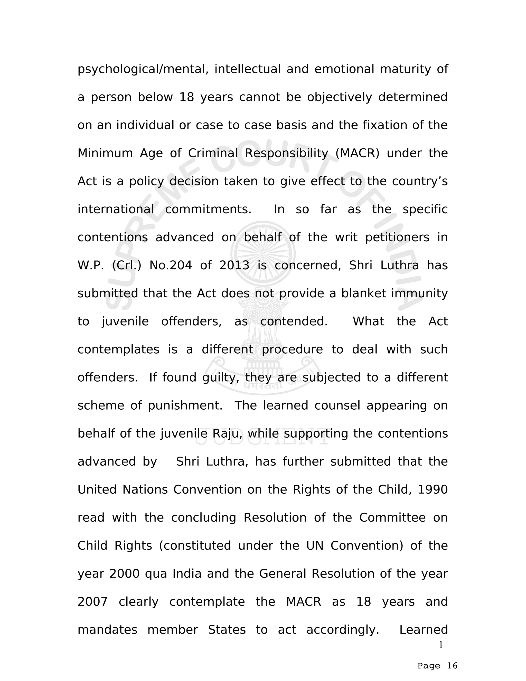 Page 16
psychological/mental, intellectual and emotional maturity of
a person below 18 years cannot be objectively determined
on an individual or case to case basis and the fixation of the
Minimum Age of Criminal Responsibility (MACR) under the
Act is a policy decision taken to give effect to the country’s
international commitments. In so far as the specific
contentions advanced on behalf of the writ petitioners in
W.P. (Crl.) No.204 of 2013 is concerned, Shri Luthra has
submitted that the Act does not provide a blanket immunity
to juvenile offenders, as contended. What the Act
contemplates is a different procedure to deal with such
offenders. If found guilty, they are subjected to a different
scheme of punishment. The learned counsel appearing on
behalf of the juvenile Raju, while supporting the contentions
advanced by Shri Luthra, has further submitted that the
United Nations Convention on the Rights of the Child, 1990
read with the concluding Resolution of the Committee on
Child Rights (constituted under the UN Convention) of the
year 2000 qua India and the General Resolution of the year
2007 clearly contemplate the MACR as 18 years and
mandates member States to act accordingly. Learned
1
 