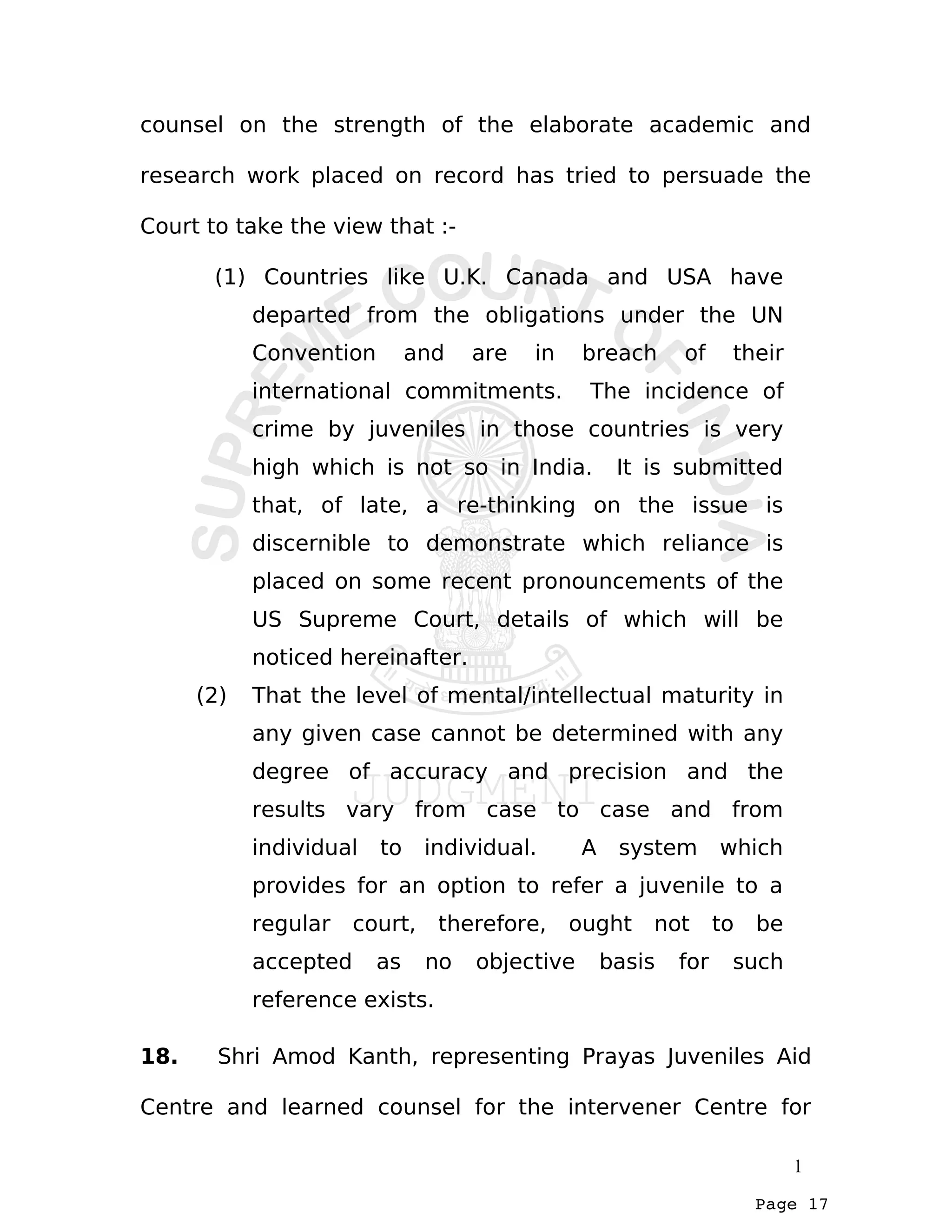 Page 17
counsel on the strength of the elaborate academic and
research work placed on record has tried to persuade the
Court to take the view that :-
(1) Countries like U.K. Canada and USA have
departed from the obligations under the UN
Convention and are in breach of their
international commitments. The incidence of
crime by juveniles in those countries is very
high which is not so in India. It is submitted
that, of late, a re-thinking on the issue is
discernible to demonstrate which reliance is
placed on some recent pronouncements of the
US Supreme Court, details of which will be
noticed hereinafter.
(2) That the level of mental/intellectual maturity in
any given case cannot be determined with any
degree of accuracy and precision and the
results vary from case to case and from
individual to individual. A system which
provides for an option to refer a juvenile to a
regular court, therefore, ought not to be
accepted as no objective basis for such
reference exists.
18. Shri Amod Kanth, representing Prayas Juveniles Aid
Centre and learned counsel for the intervener Centre for
1
 