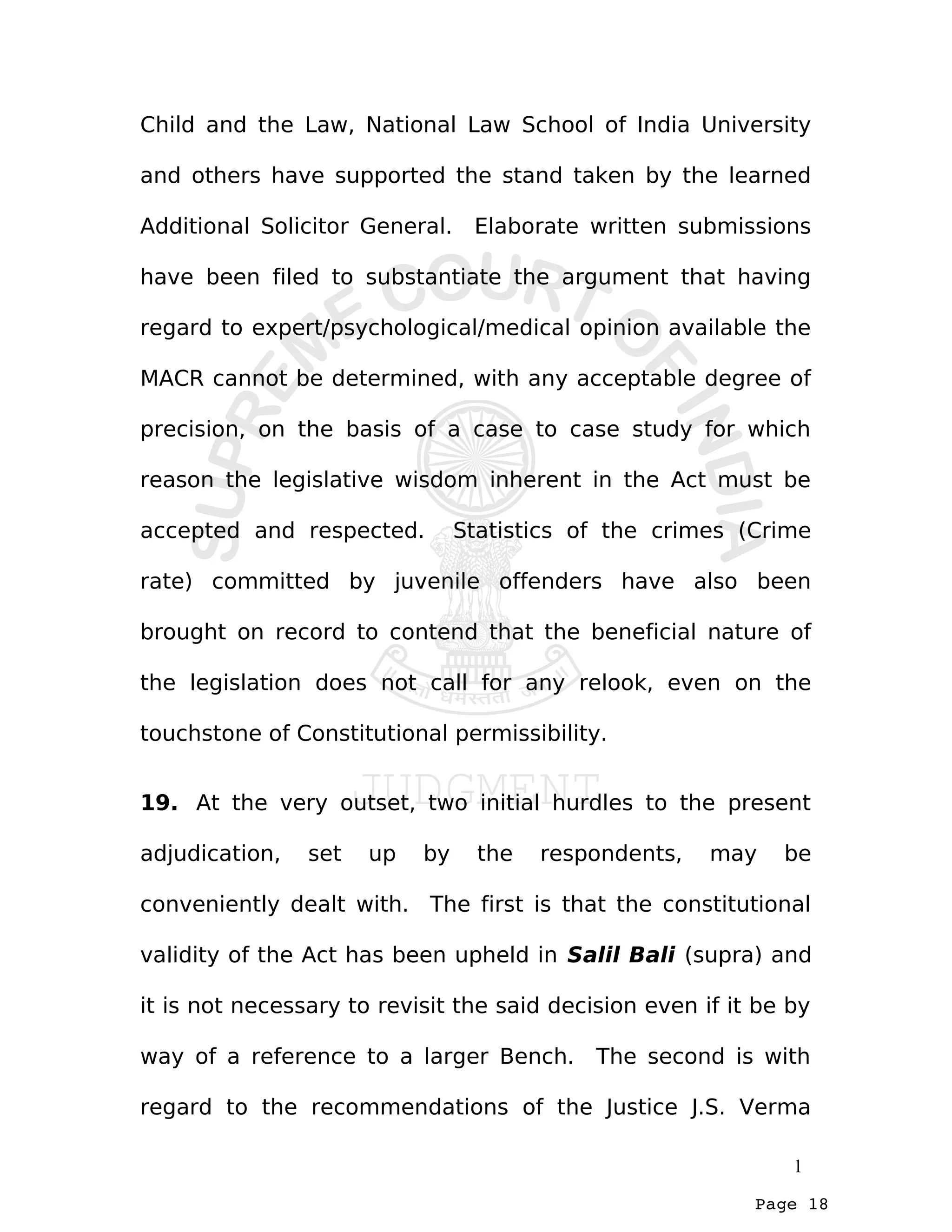 Page 18
Child and the Law, National Law School of India University
and others have supported the stand taken by the learned
Additional Solicitor General. Elaborate written submissions
have been filed to substantiate the argument that having
regard to expert/psychological/medical opinion available the
MACR cannot be determined, with any acceptable degree of
precision, on the basis of a case to case study for which
reason the legislative wisdom inherent in the Act must be
accepted and respected. Statistics of the crimes (Crime
rate) committed by juvenile offenders have also been
brought on record to contend that the beneficial nature of
the legislation does not call for any relook, even on the
touchstone of Constitutional permissibility.
19. At the very outset, two initial hurdles to the present
adjudication, set up by the respondents, may be
conveniently dealt with. The first is that the constitutional
validity of the Act has been upheld in Salil Bali (supra) and
it is not necessary to revisit the said decision even if it be by
way of a reference to a larger Bench. The second is with
regard to the recommendations of the Justice J.S. Verma
1
 
