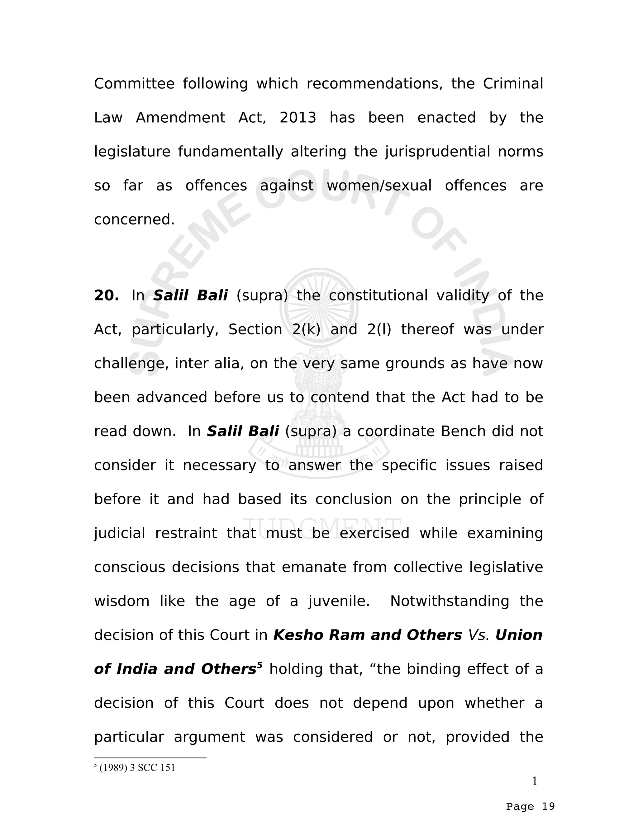 Page 19
Committee following which recommendations, the Criminal
Law Amendment Act, 2013 has been enacted by the
legislature fundamentally altering the jurisprudential norms
so far as offences against women/sexual offences are
concerned.
20. In Salil Bali (supra) the constitutional validity of the
Act, particularly, Section 2(k) and 2(l) thereof was under
challenge, inter alia, on the very same grounds as have now
been advanced before us to contend that the Act had to be
read down. In Salil Bali (supra) a coordinate Bench did not
consider it necessary to answer the specific issues raised
before it and had based its conclusion on the principle of
judicial restraint that must be exercised while examining
conscious decisions that emanate from collective legislative
wisdom like the age of a juvenile. Notwithstanding the
decision of this Court in Kesho Ram and Others Vs. Union
of India and Others5
holding that, “the binding effect of a
decision of this Court does not depend upon whether a
particular argument was considered or not, provided the
5
(1989) 3 SCC 151
1
 