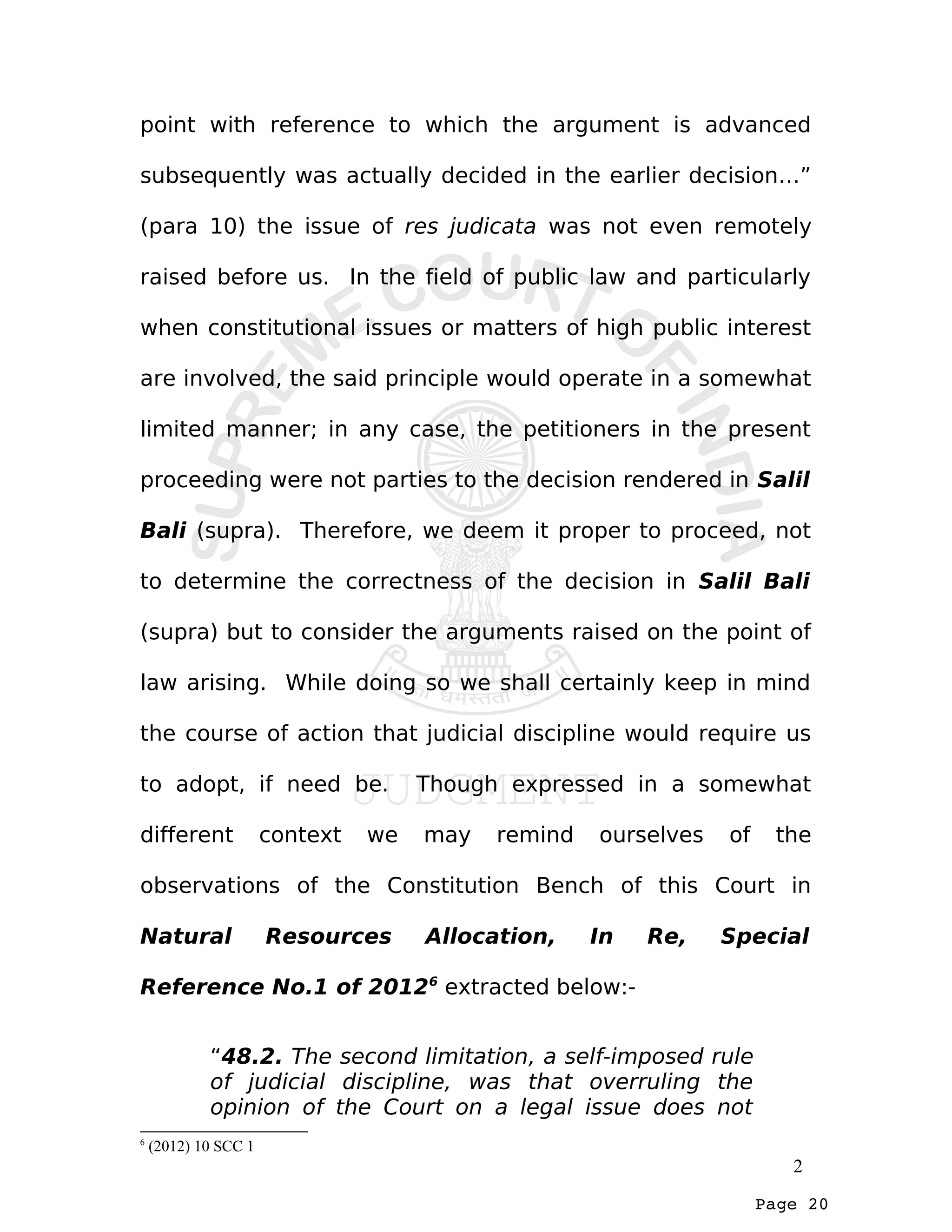 Page 20
point with reference to which the argument is advanced
subsequently was actually decided in the earlier decision…”
(para 10) the issue of res judicata was not even remotely
raised before us. In the field of public law and particularly
when constitutional issues or matters of high public interest
are involved, the said principle would operate in a somewhat
limited manner; in any case, the petitioners in the present
proceeding were not parties to the decision rendered in Salil
Bali (supra). Therefore, we deem it proper to proceed, not
to determine the correctness of the decision in Salil Bali
(supra) but to consider the arguments raised on the point of
law arising. While doing so we shall certainly keep in mind
the course of action that judicial discipline would require us
to adopt, if need be. Though expressed in a somewhat
different context we may remind ourselves of the
observations of the Constitution Bench of this Court in
Natural Resources Allocation, In Re, Special
Reference No.1 of 20126
extracted below:-
“48.2. The second limitation, a self-imposed rule
of judicial discipline, was that overruling the
opinion of the Court on a legal issue does not
6
(2012) 10 SCC 1
2
 