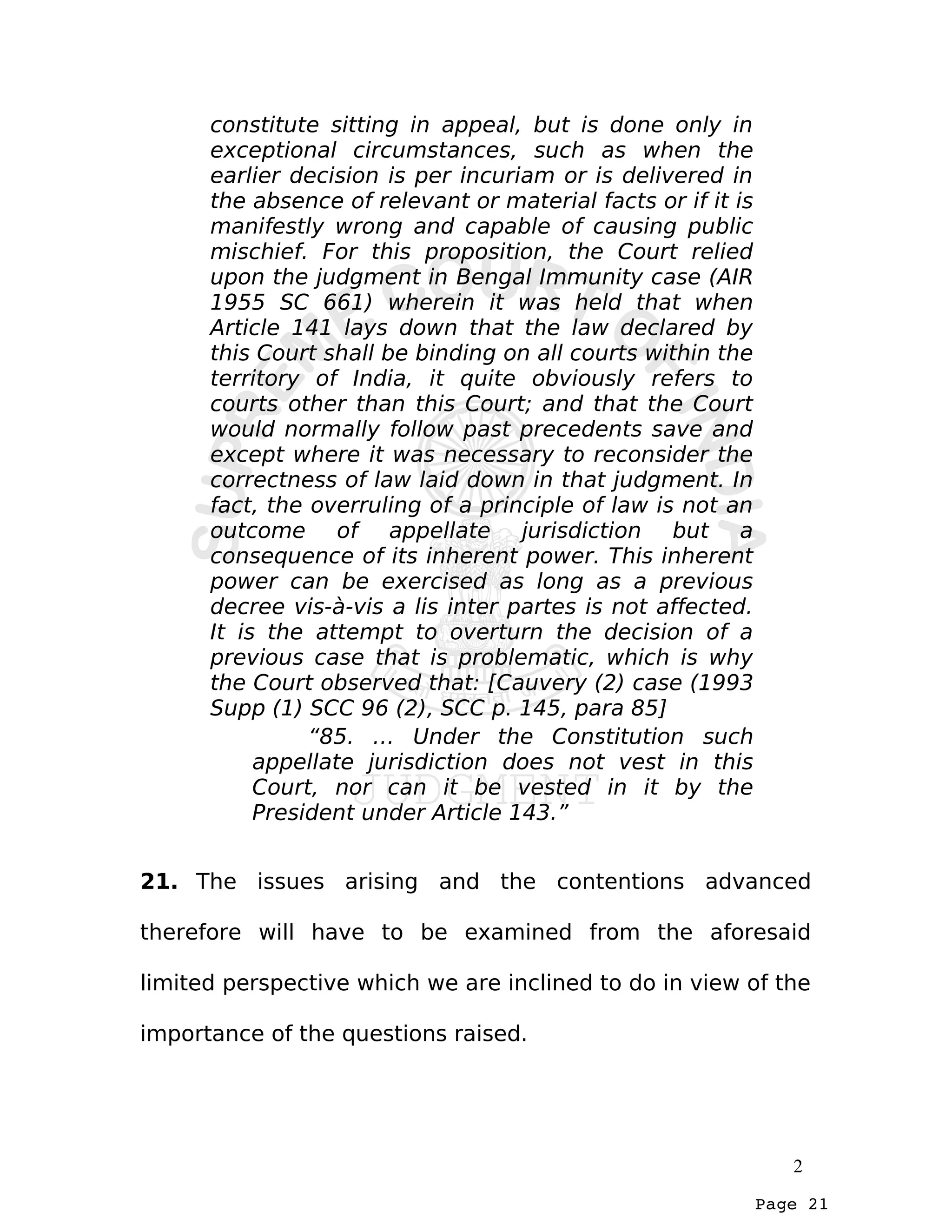 Page 21
constitute sitting in appeal, but is done only in
exceptional circumstances, such as when the
earlier decision is per incuriam or is delivered in
the absence of relevant or material facts or if it is
manifestly wrong and capable of causing public
mischief. For this proposition, the Court relied
upon the judgment in Bengal Immunity case (AIR
1955 SC 661) wherein it was held that when
Article 141 lays down that the law declared by
this Court shall be binding on all courts within the
territory of India, it quite obviously refers to
courts other than this Court; and that the Court
would normally follow past precedents save and
except where it was necessary to reconsider the
correctness of law laid down in that judgment. In
fact, the overruling of a principle of law is not an
outcome of appellate jurisdiction but a
consequence of its inherent power. This inherent
power can be exercised as long as a previous
decree vis-à-vis a lis inter partes is not affected.
It is the attempt to overturn the decision of a
previous case that is problematic, which is why
the Court observed that: [Cauvery (2) case (1993
Supp (1) SCC 96 (2), SCC p. 145, para 85]
“85. … Under the Constitution such
appellate jurisdiction does not vest in this
Court, nor can it be vested in it by the
President under Article 143.”
21. The issues arising and the contentions advanced
therefore will have to be examined from the aforesaid
limited perspective which we are inclined to do in view of the
importance of the questions raised.
2
 
