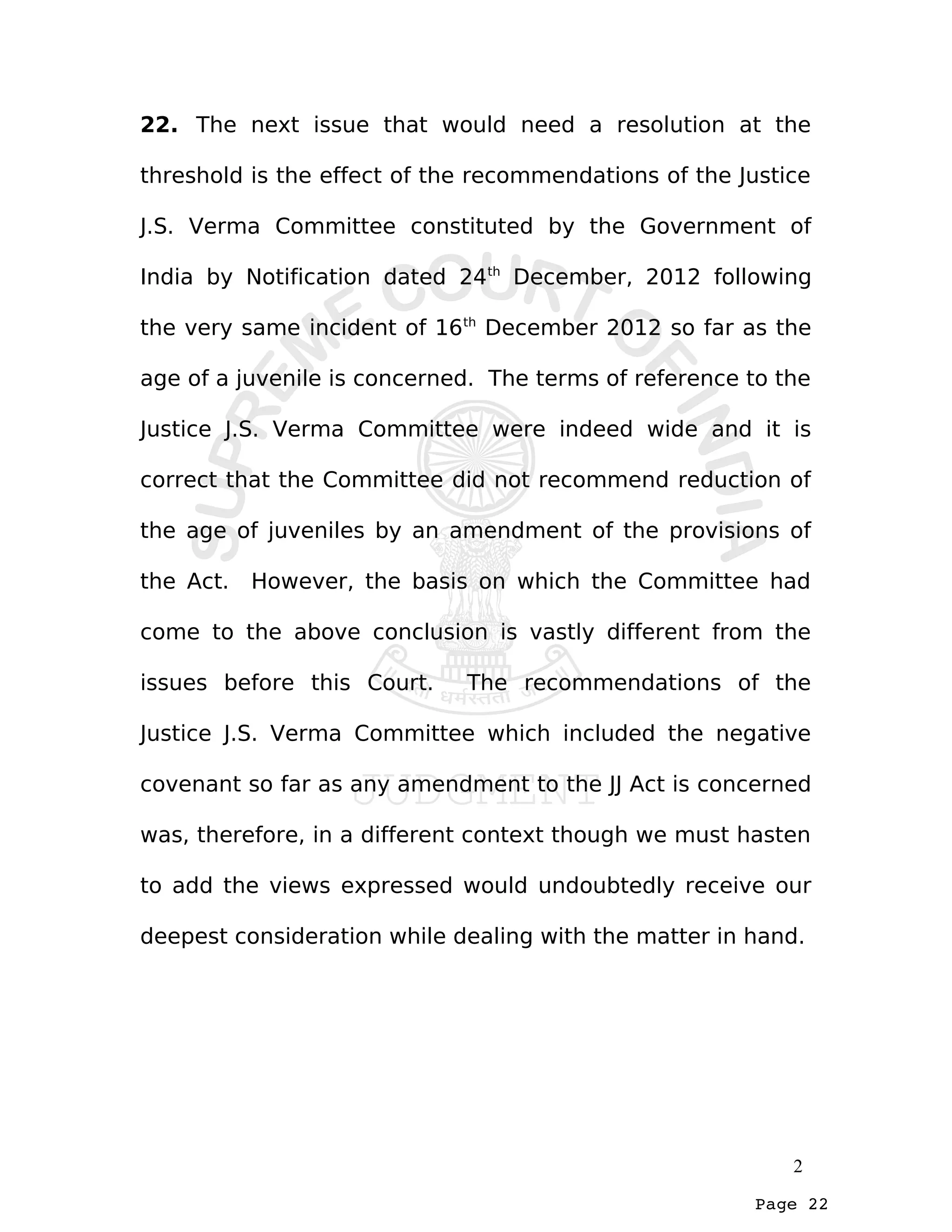 Page 22
22. The next issue that would need a resolution at the
threshold is the effect of the recommendations of the Justice
J.S. Verma Committee constituted by the Government of
India by Notification dated 24th
December, 2012 following
the very same incident of 16th
December 2012 so far as the
age of a juvenile is concerned. The terms of reference to the
Justice J.S. Verma Committee were indeed wide and it is
correct that the Committee did not recommend reduction of
the age of juveniles by an amendment of the provisions of
the Act. However, the basis on which the Committee had
come to the above conclusion is vastly different from the
issues before this Court. The recommendations of the
Justice J.S. Verma Committee which included the negative
covenant so far as any amendment to the JJ Act is concerned
was, therefore, in a different context though we must hasten
to add the views expressed would undoubtedly receive our
deepest consideration while dealing with the matter in hand.
2
 