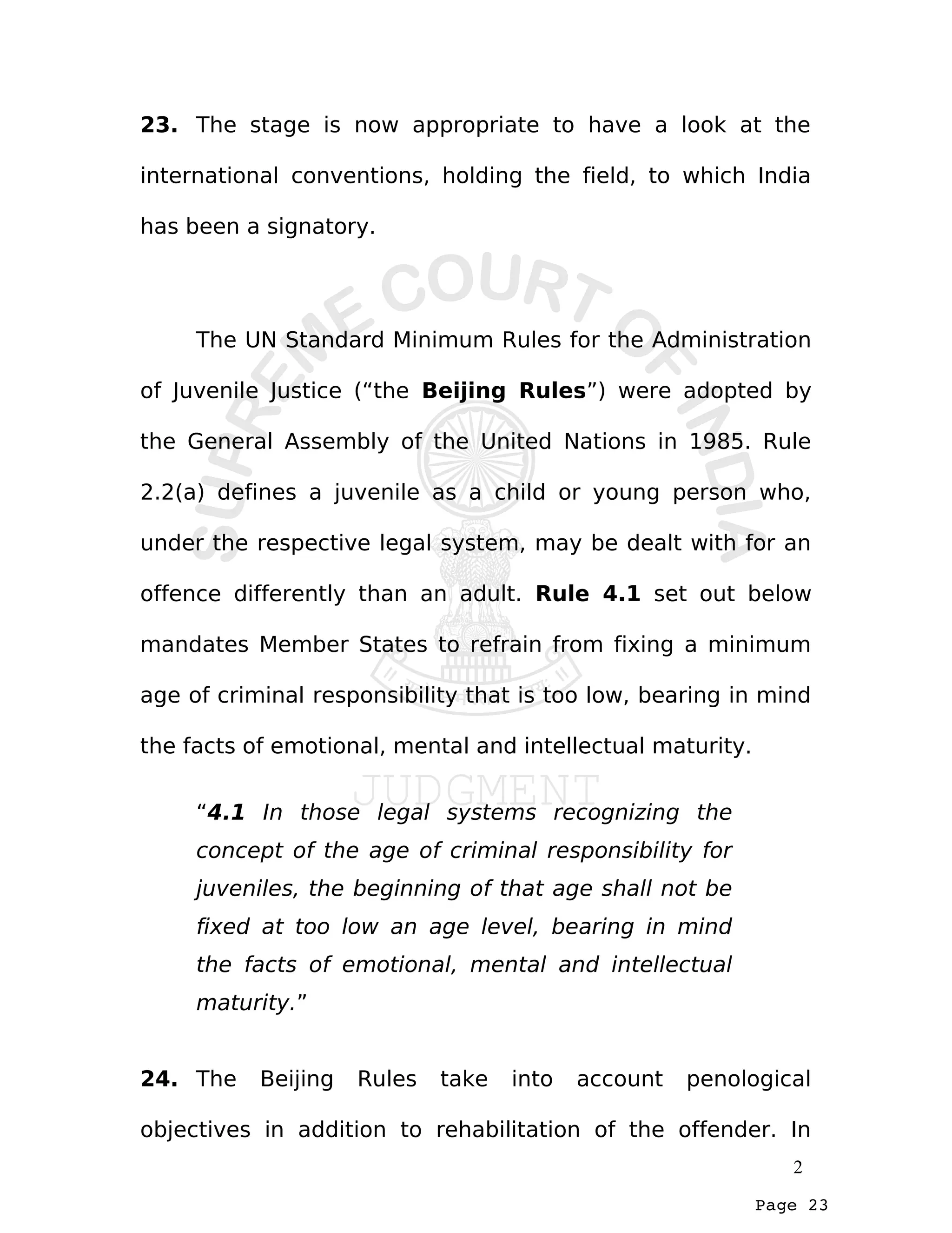 Page 23
23. The stage is now appropriate to have a look at the
international conventions, holding the field, to which India
has been a signatory.
The UN Standard Minimum Rules for the Administration
of Juvenile Justice (“the Beijing Rules”) were adopted by
the General Assembly of the United Nations in 1985. Rule
2.2(a) defines a juvenile as a child or young person who,
under the respective legal system, may be dealt with for an
offence differently than an adult. Rule 4.1 set out below
mandates Member States to refrain from fixing a minimum
age of criminal responsibility that is too low, bearing in mind
the facts of emotional, mental and intellectual maturity.
“4.1 In those legal systems recognizing the
concept of the age of criminal responsibility for
juveniles, the beginning of that age shall not be
fixed at too low an age level, bearing in mind
the facts of emotional, mental and intellectual
maturity.”
24. The Beijing Rules take into account penological
objectives in addition to rehabilitation of the offender. In
2
 