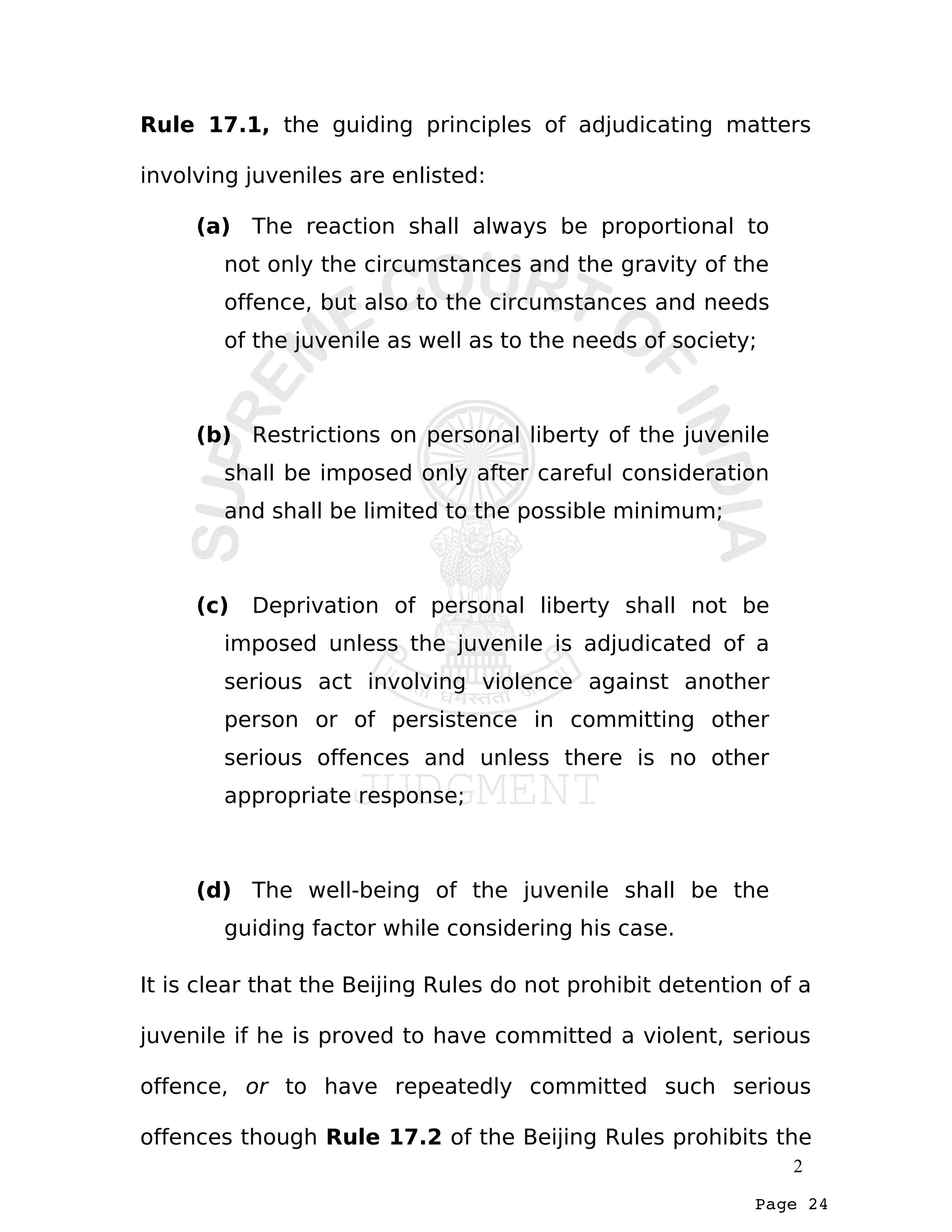 Page 24
Rule 17.1, the guiding principles of adjudicating matters
involving juveniles are enlisted:
(a) The reaction shall always be proportional to
not only the circumstances and the gravity of the
offence, but also to the circumstances and needs
of the juvenile as well as to the needs of society;
(b) Restrictions on personal liberty of the juvenile
shall be imposed only after careful consideration
and shall be limited to the possible minimum;
(c) Deprivation of personal liberty shall not be
imposed unless the juvenile is adjudicated of a
serious act involving violence against another
person or of persistence in committing other
serious offences and unless there is no other
appropriate response;
(d) The well-being of the juvenile shall be the
guiding factor while considering his case.
It is clear that the Beijing Rules do not prohibit detention of a
juvenile if he is proved to have committed a violent, serious
offence, or to have repeatedly committed such serious
offences though Rule 17.2 of the Beijing Rules prohibits the
2
 