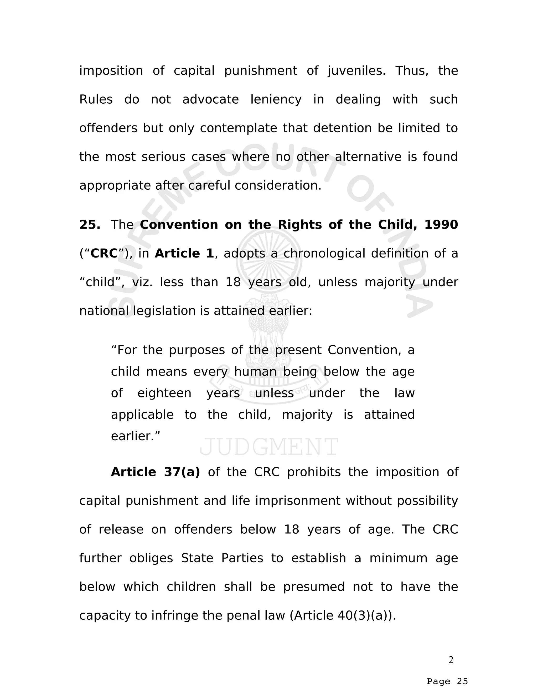 Page 25
imposition of capital punishment of juveniles. Thus, the
Rules do not advocate leniency in dealing with such
offenders but only contemplate that detention be limited to
the most serious cases where no other alternative is found
appropriate after careful consideration.
25. The Convention on the Rights of the Child, 1990
(“CRC”), in Article 1, adopts a chronological definition of a
“child”, viz. less than 18 years old, unless majority under
national legislation is attained earlier:
“For the purposes of the present Convention, a
child means every human being below the age
of eighteen years unless under the law
applicable to the child, majority is attained
earlier.”
Article 37(a) of the CRC prohibits the imposition of
capital punishment and life imprisonment without possibility
of release on offenders below 18 years of age. The CRC
further obliges State Parties to establish a minimum age
below which children shall be presumed not to have the
capacity to infringe the penal law (Article 40(3)(a)).
2
 