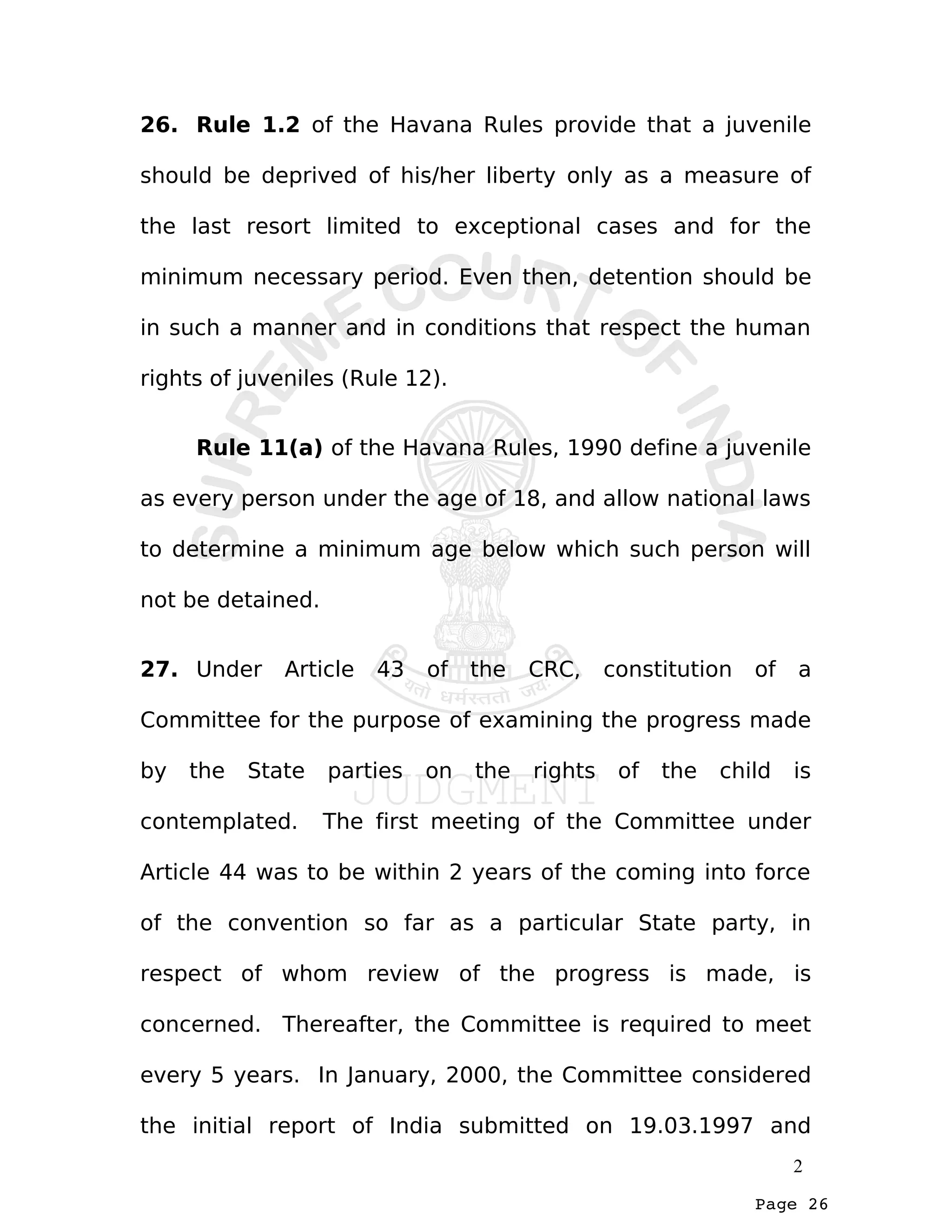 Page 26
26. Rule 1.2 of the Havana Rules provide that a juvenile
should be deprived of his/her liberty only as a measure of
the last resort limited to exceptional cases and for the
minimum necessary period. Even then, detention should be
in such a manner and in conditions that respect the human
rights of juveniles (Rule 12).
Rule 11(a) of the Havana Rules, 1990 define a juvenile
as every person under the age of 18, and allow national laws
to determine a minimum age below which such person will
not be detained.
27. Under Article 43 of the CRC, constitution of a
Committee for the purpose of examining the progress made
by the State parties on the rights of the child is
contemplated. The first meeting of the Committee under
Article 44 was to be within 2 years of the coming into force
of the convention so far as a particular State party, in
respect of whom review of the progress is made, is
concerned. Thereafter, the Committee is required to meet
every 5 years. In January, 2000, the Committee considered
the initial report of India submitted on 19.03.1997 and
2
 