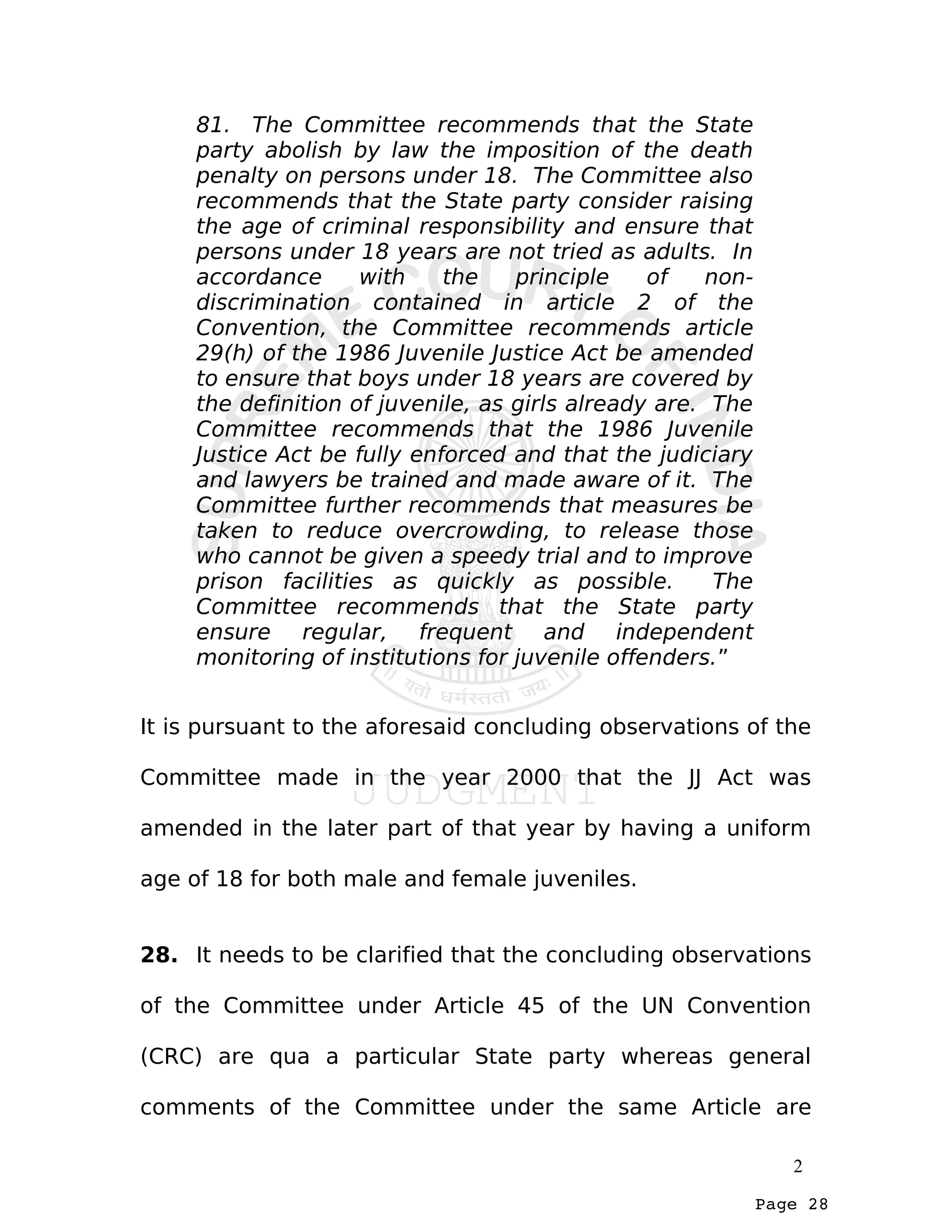Page 28
81. The Committee recommends that the State
party abolish by law the imposition of the death
penalty on persons under 18. The Committee also
recommends that the State party consider raising
the age of criminal responsibility and ensure that
persons under 18 years are not tried as adults. In
accordance with the principle of non-
discrimination contained in article 2 of the
Convention, the Committee recommends article
29(h) of the 1986 Juvenile Justice Act be amended
to ensure that boys under 18 years are covered by
the definition of juvenile, as girls already are. The
Committee recommends that the 1986 Juvenile
Justice Act be fully enforced and that the judiciary
and lawyers be trained and made aware of it. The
Committee further recommends that measures be
taken to reduce overcrowding, to release those
who cannot be given a speedy trial and to improve
prison facilities as quickly as possible. The
Committee recommends that the State party
ensure regular, frequent and independent
monitoring of institutions for juvenile offenders.”
It is pursuant to the aforesaid concluding observations of the
Committee made in the year 2000 that the JJ Act was
amended in the later part of that year by having a uniform
age of 18 for both male and female juveniles.
28. It needs to be clarified that the concluding observations
of the Committee under Article 45 of the UN Convention
(CRC) are qua a particular State party whereas general
comments of the Committee under the same Article are
2
 